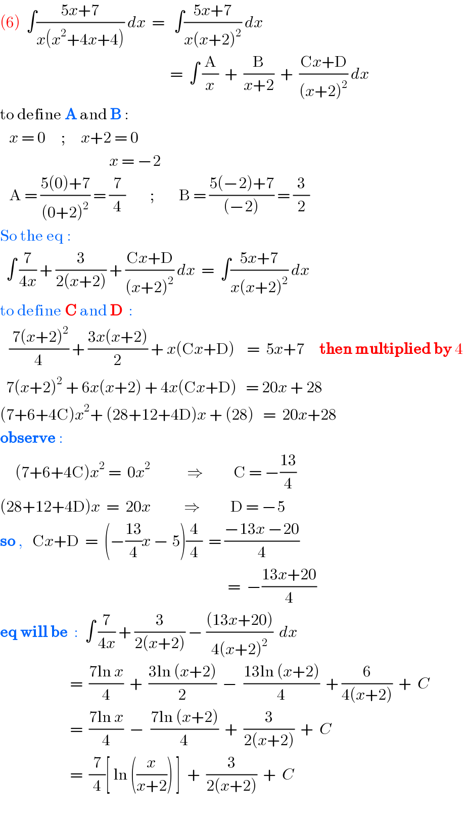 (6)  ∫((5x+7)/(x(x^2 +4x+4))) dx  =   ∫((5x+7)/(x(x+2)^2 )) dx                                                            =  ∫ (A/x)  +  (B/(x+2))  +  ((Cx+D)/((x+2)^2 )) dx  to define A and B :     x = 0     ;     x+2 = 0                                      x = −2     A = ((5(0)+7)/((0+2)^2 )) = (7/4)        ;        B = ((5(−2)+7)/((−2))) = (3/2)  So the eq :    ∫ (7/(4x)) + (3/(2(x+2))) + ((Cx+D)/((x+2)^2 )) dx  =  ∫((5x+7)/(x(x+2)^2 )) dx  to define C and D  :     (( 7(x+2)^2 )/4) + ((3x(x+2))/2) + x(Cx+D)    =  5x+7     then multiplied by 4    7(x+2)^2  + 6x(x+2) + 4x(Cx+D)   = 20x + 28  (7+6+4C)x^2 + (28+12+4D)x + (28)   =  20x+28   observe :       (7+6+4C)x^2  =  0x^2             ⇒          C = −((13)/4)  (28+12+4D)x  =  20x           ⇒          D = −5  so ,   Cx+D  =  (−((13)/4)x − 5)(4/4)  = ((−13x −20)/4)                                                                               =  −((13x+20)/4)  eq will be  :  ∫ (7/(4x)) + (3/(2(x+2))) − (((13x+20))/(4(x+2)^2 ))  dx                         =  ((7ln x)/4)  +  ((3ln (x+2))/2)  −  ((13ln (x+2))/4)  + (6/(4(x+2)))  +  C                         =  ((7ln x)/4)  −  ((7ln (x+2))/4)  +  (3/(2(x+2)))  +  C                         =  (7/4)[ ln ((x/(x+2))) ]  +  (3/(2(x+2)))  +  C    