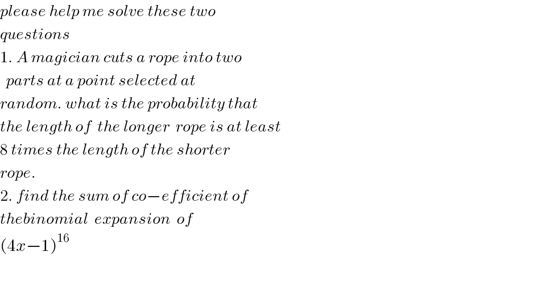 please help me solve these two  questions   1. A magician cuts a rope into two     parts at a point selected at   random. what is the probability that  the length of  the longer  rope is at least   8 times the length of the shorter   rope.  2. find the sum of co−efficient of   thebinomial  expansion  of    (4x−1)^(16)     