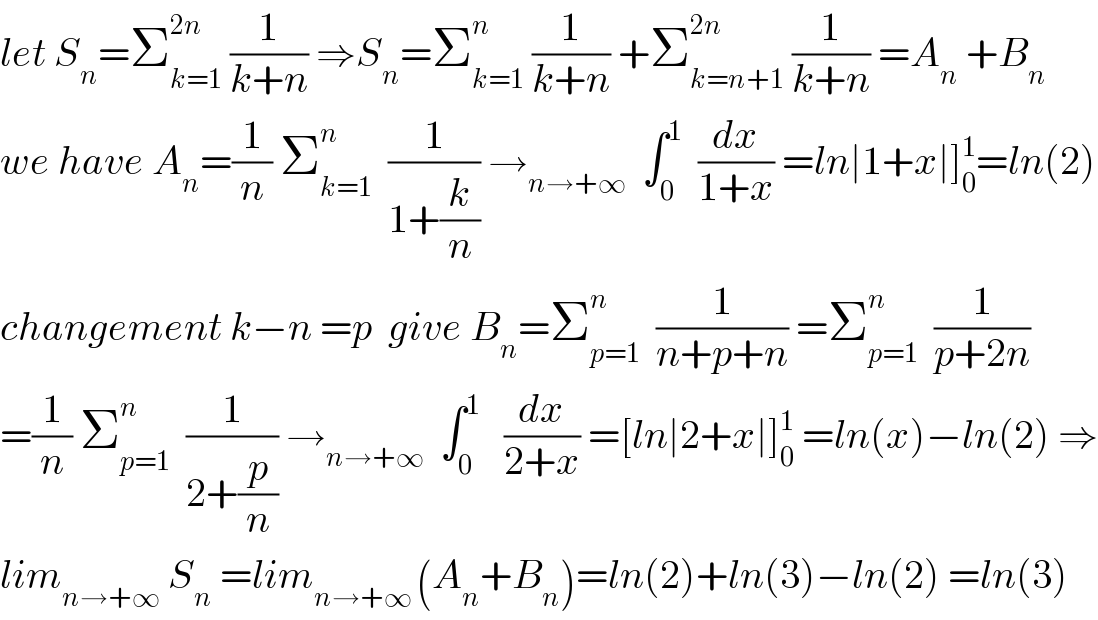 let S_n =Σ_(k=1) ^(2n)  (1/(k+n)) ⇒S_n =Σ_(k=1) ^n  (1/(k+n)) +Σ_(k=n+1) ^(2n)  (1/(k+n)) =A_n  +B_n   we have A_n =(1/n) Σ_(k=1) ^n   (1/(1+(k/n))) →_(n→+∞)   ∫_0 ^1   (dx/(1+x)) =ln∣1+x∣]_0 ^1 =ln(2)  changement k−n =p  give B_n =Σ_(p=1) ^n   (1/(n+p+n)) =Σ_(p=1) ^n   (1/(p+2n))  =(1/n) Σ_(p=1) ^n   (1/(2+(p/n))) →_(n→+∞)   ∫_0 ^1    (dx/(2+x)) =[ln∣2+x∣]_0 ^1  =ln(x)−ln(2) ⇒  lim_(n→+∞)  S_n  =lim_(n→+∞ ) (A_n +B_n )=ln(2)+ln(3)−ln(2) =ln(3)  