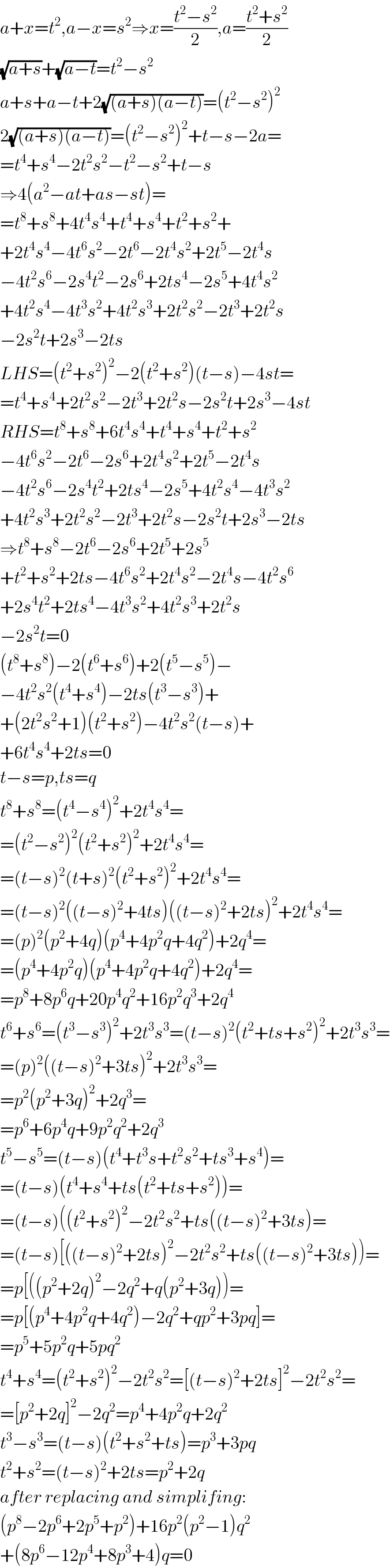a+x=t^2 ,a−x=s^2 ⇒x=((t^2 −s^2 )/2),a=((t^2 +s^2 )/2)  (√(a+s))+(√(a−t))=t^2 −s^2   a+s+a−t+2(√((a+s)(a−t)))=(t^2 −s^2 )^2   2(√((a+s)(a−t)))=(t^2 −s^2 )^2 +t−s−2a=  =t^4 +s^4 −2t^2 s^2 −t^2 −s^2 +t−s  ⇒4(a^2 −at+as−st)=  =t^8 +s^8 +4t^4 s^4 +t^4 +s^4 +t^2 +s^2 +  +2t^4 s^4 −4t^6 s^2 −2t^6 −2t^4 s^2 +2t^5 −2t^4 s  −4t^2 s^6 −2s^4 t^2 −2s^6 +2ts^4 −2s^5 +4t^4 s^2   +4t^2 s^4 −4t^3 s^2 +4t^2 s^3 +2t^2 s^2 −2t^3 +2t^2 s  −2s^2 t+2s^3 −2ts  LHS=(t^2 +s^2 )^2 −2(t^2 +s^2 )(t−s)−4st=  =t^4 +s^4 +2t^2 s^2 −2t^3 +2t^2 s−2s^2 t+2s^3 −4st  RHS=t^8 +s^8 +6t^4 s^4 +t^4 +s^4 +t^2 +s^2   −4t^6 s^2 −2t^6 −2s^6 +2t^4 s^2 +2t^5 −2t^4 s  −4t^2 s^6 −2s^4 t^2 +2ts^4 −2s^5 +4t^2 s^4 −4t^3 s^2   +4t^2 s^3 +2t^2 s^2 −2t^3 +2t^2 s−2s^2 t+2s^3 −2ts  ⇒t^8 +s^8 −2t^6 −2s^6 +2t^5 +2s^5   +t^2 +s^2 +2ts−4t^6 s^2 +2t^4 s^2 −2t^4 s−4t^2 s^6   +2s^4 t^2 +2ts^4 −4t^3 s^2 +4t^2 s^3 +2t^2 s  −2s^2 t=0  (t^8 +s^8 )−2(t^6 +s^6 )+2(t^5 −s^5 )−  −4t^2 s^2 (t^4 +s^4 )−2ts(t^3 −s^3 )+  +(2t^2 s^2 +1)(t^2 +s^2 )−4t^2 s^2 (t−s)+  +6t^4 s^4 +2ts=0  t−s=p,ts=q  t^8 +s^8 =(t^4 −s^4 )^2 +2t^4 s^4 =  =(t^2 −s^2 )^2 (t^2 +s^2 )^2 +2t^4 s^4 =  =(t−s)^2 (t+s)^2 (t^2 +s^2 )^2 +2t^4 s^4 =  =(t−s)^2 ((t−s)^2 +4ts)((t−s)^2 +2ts)^2 +2t^4 s^4 =  =(p)^2 (p^2 +4q)(p^4 +4p^2 q+4q^2 )+2q^4 =  =(p^4 +4p^2 q)(p^4 +4p^2 q+4q^2 )+2q^4 =  =p^8 +8p^6 q+20p^4 q^2 +16p^2 q^3 +2q^4   t^6 +s^6 =(t^3 −s^3 )^2 +2t^3 s^3 =(t−s)^2 (t^2 +ts+s^2 )^2 +2t^3 s^3 =  =(p)^2 ((t−s)^2 +3ts)^2 +2t^3 s^3 =  =p^2 (p^2 +3q)^2 +2q^3 =  =p^6 +6p^4 q+9p^2 q^2 +2q^3   t^5 −s^5 =(t−s)(t^4 +t^3 s+t^2 s^2 +ts^3 +s^4 )=  =(t−s)(t^4 +s^4 +ts(t^2 +ts+s^2 ))=  =(t−s)((t^2 +s^2 )^2 −2t^2 s^2 +ts((t−s)^2 +3ts)=  =(t−s)[((t−s)^2 +2ts)^2 −2t^2 s^2 +ts((t−s)^2 +3ts))=  =p[((p^2 +2q)^2 −2q^2 +q(p^2 +3q))=  =p[(p^4 +4p^2 q+4q^2 )−2q^2 +qp^2 +3pq]=  =p^5 +5p^2 q+5pq^2   t^4 +s^4 =(t^2 +s^2 )^2 −2t^2 s^2 =[(t−s)^2 +2ts]^2 −2t^2 s^2 =  =[p^2 +2q]^2 −2q^2 =p^4 +4p^2 q+2q^2   t^3 −s^3 =(t−s)(t^2 +s^2 +ts)=p^3 +3pq  t^2 +s^2 =(t−s)^2 +2ts=p^2 +2q  after replacing and simplifing:  (p^8 −2p^6 +2p^5 +p^2 )+16p^2 (p^2 −1)q^2   +(8p^6 −12p^4 +8p^3 +4)q=0  