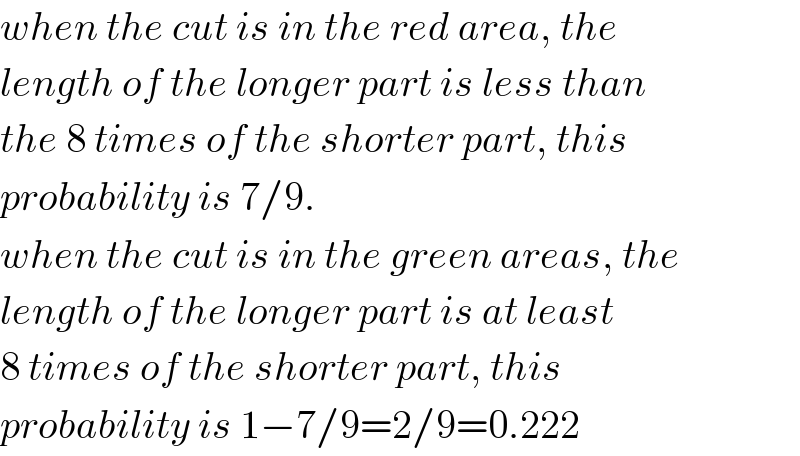 when the cut is in the red area, the  length of the longer part is less than  the 8 times of the shorter part, this  probability is 7/9.  when the cut is in the green areas, the  length of the longer part is at least  8 times of the shorter part, this  probability is 1−7/9=2/9=0.222  