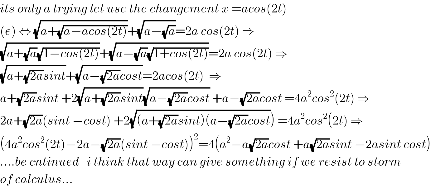 its only a trying let use the changement x =acos(2t)  (e) ⇔ (√(a+(√(a−acos(2t)))))+(√(a−(√a)))=2a cos(2t) ⇒  (√(a+(√a)(√(1−cos(2t)))))+(√(a−(√a)(√(1+cos(2t)))))=2a cos(2t) ⇒  (√(a+(√(2a))sint))+(√(a−(√(2a))cost))=2acos(2t)  ⇒  a+(√(2a))sint +2(√(a+(√(2a))sint))(√(a−(√(2a))cost)) +a−(√(2a))cost =4a^2 cos^2 (2t) ⇒  2a+(√(2a))(sint −cost) +2(√((a+(√(2a))sint)(a−(√(2a))cost))) =4a^2 cos^2 (2t) ⇒  (4a^2 cos^2 (2t)−2a−(√(2a))(sint −cost))^2 =4(a^2 −a(√(2a))cost +a(√(2a))sint −2asint cost)  ....be cntinued   i think that way can give something if we resist to storm  of calculus...  