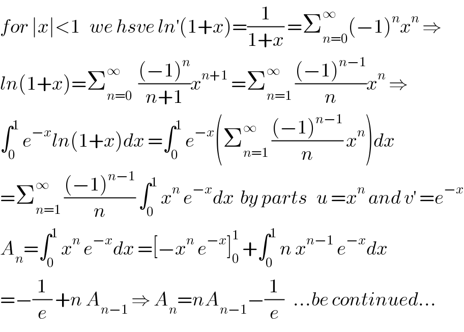 for ∣x∣<1   we hsve ln^′ (1+x)=(1/(1+x)) =Σ_(n=0) ^∞ (−1)^n x^n  ⇒  ln(1+x)=Σ_(n=0) ^∞   (((−1)^n )/(n+1))x^(n+1)  =Σ_(n=1) ^∞  (((−1)^(n−1) )/n)x^n  ⇒  ∫_0 ^1  e^(−x) ln(1+x)dx =∫_0 ^1  e^(−x) (Σ_(n=1) ^∞  (((−1)^(n−1) )/n) x^n )dx  =Σ_(n=1) ^∞  (((−1)^(n−1) )/n) ∫_0 ^1  x^n  e^(−x) dx  by parts   u =x^n  and v^′  =e^(−x)   A_n =∫_0 ^1  x^n  e^(−x) dx =[−x^n  e^(−x) ]_0 ^1  +∫_0 ^1  n x^(n−1)  e^(−x) dx  =−(1/e) +n A_(n−1)  ⇒ A_n =nA_(n−1) −(1/e)   ...be continued...  