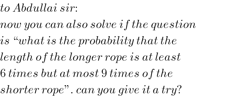 to Abdullai sir:  now you can also solve if the question  is “what is the probability that the  length of the longer rope is at least  6 times but at most 9 times of the  shorter rope”. can you give it a try?  