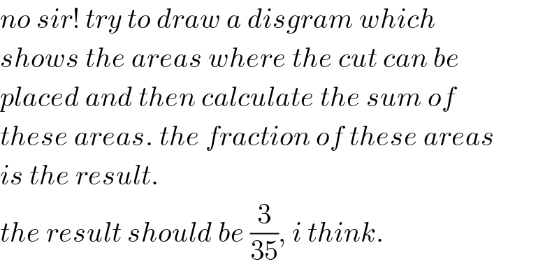 no sir! try to draw a disgram which  shows the areas where the cut can be  placed and then calculate the sum of  these areas. the fraction of these areas  is the result.  the result should be (3/(35)), i think.  