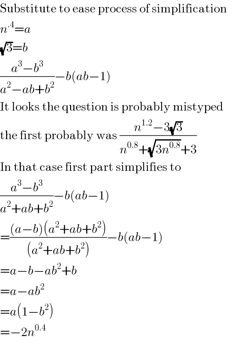 Substitute to ease process of simplification  n^(.4) =a  (√3)=b  ((a^3 −b^3 )/(a^2 −ab+b^2 ))−b(ab−1)  It looks the question is probably mistyped  the first probably was ((n^(1.2) −3(√3))/(n^(0.8) +(√(3n^(0.8) ))+3))  In that case first part simplifies to  ((a^3 −b^3 )/(a^2 +ab+b^2 ))−b(ab−1)  =(((a−b)(a^2 +ab+b^2 ))/((a^2 +ab+b^2 )))−b(ab−1)  =a−b−ab^2 +b  =a−ab^2   =a(1−b^2 )  =−2n^(0.4)   