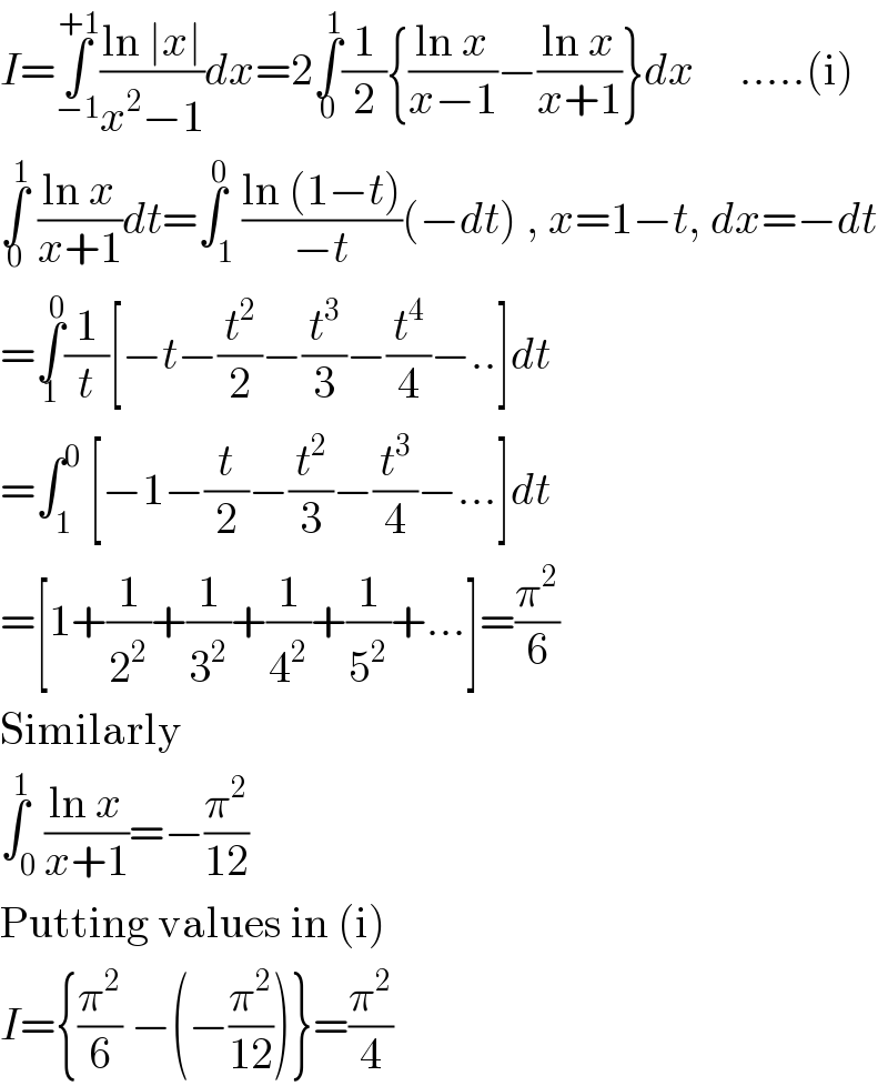 I=∫_(−1) ^(+1) ((ln ∣x∣)/(x^2 −1))dx=2∫_0 ^1 (1/2){((ln x)/(x−1))−((ln x)/(x+1))}dx     .....(i)  ∫_0 ^1  ((ln x)/(x+1))dt=∫_1 ^0 ((ln (1−t))/(−t))(−dt) , x=1−t, dx=−dt  =∫_1 ^0 (1/t)[−t−(t^2 /2)−(t^3 /3)−(t^4 /4)−..]dt  =∫_1 ^0  [−1−(t/2)−(t^2 /3)−(t^3 /4)−...]dt  =[1+(1/2^2 )+(1/3^2 )+(1/4^2 )+(1/5^2 )+...]=(π^2 /6)  Similarly  ∫_0 ^1 ((ln x)/(x+1))=−(π^2 /(12))  Putting values in (i)  I={(π^2 /6) −(−(π^2 /(12)))}=(π^2 /4)  