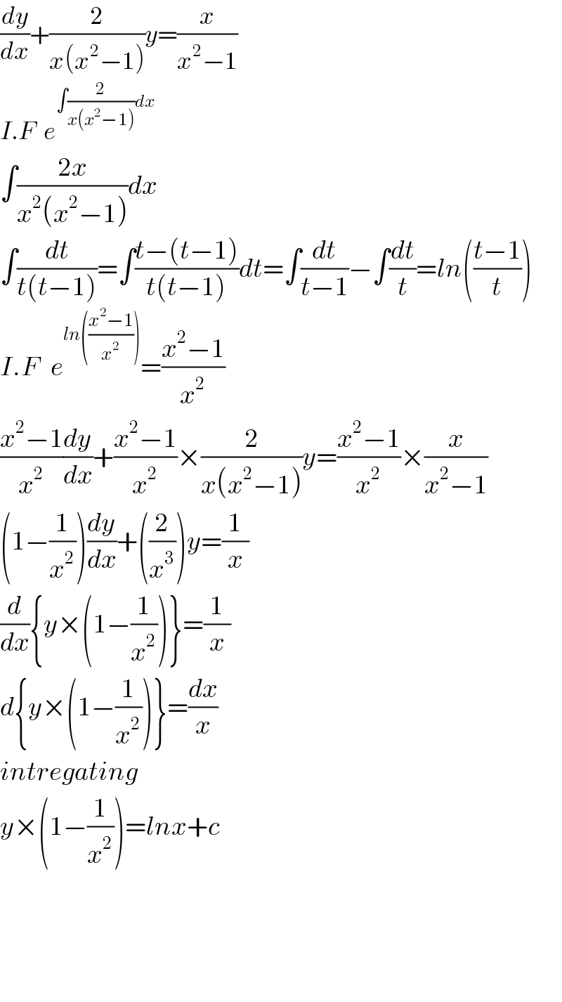 (dy/dx)+(2/(x(x^2 −1)))y=(x/(x^2 −1))  I.F  e^(∫(2/(x(x^2 −1)))dx)   ∫((2x)/(x^2 (x^2 −1)))dx  ∫(dt/(t(t−1)))=∫((t−(t−1))/(t(t−1)))dt=∫(dt/(t−1))−∫(dt/t)=ln(((t−1)/t))  I.F   e^(ln(((x^2 −1)/x^2 ))) =((x^2 −1)/x^2 )  ((x^2 −1)/x^2 )(dy/dx)+((x^2 −1)/x^2 )×(2/(x(x^2 −1)))y=((x^2 −1)/x^2 )×(x/(x^2 −1))  (1−(1/x^2 ))(dy/dx)+((2/x^3 ))y=(1/x)  (d/dx){y×(1−(1/x^2 ))}=(1/x)  d{y×(1−(1/x^2 ))}=(dx/x)  intregating  y×(1−(1/x^2 ))=lnx+c        