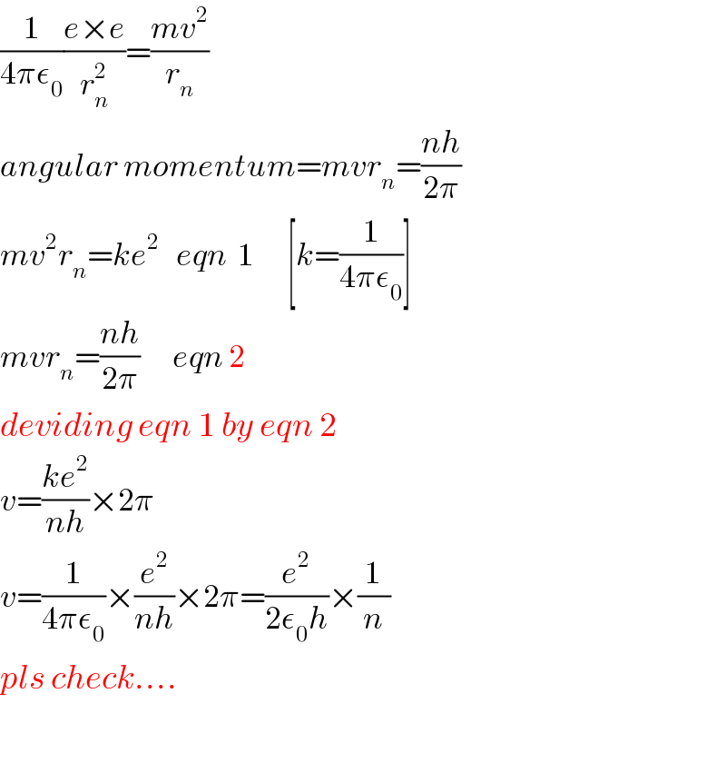 (1/(4πε_0 ))((e×e)/r_n ^2 )=((mv^2 )/r_n )  angular momentum=mvr_n =((nh)/(2π))  mv^2 r_n =ke^2    eqn  1      [k=(1/(4πε_0 ))]  mvr_n =((nh)/(2π))      eqn 2  deviding eqn 1 by eqn 2  v=((ke^2 )/(nh))×2π  v=(1/(4πε_0 ))×(e^2 /(nh))×2π=(e^2 /(2ε_0 h))×(1/n)  pls check....    