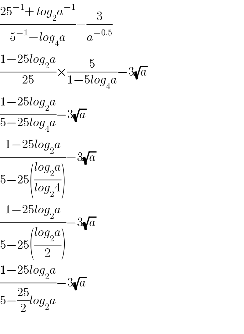 ((25^(−1) + log_2 a^(−1) )/(5^(−1) −log_4 a))−(3/a^(−0.5) )  ((1−25log_2 a)/(25))×(5/(1−5log_4 a))−3(√a)  ((1−25log_2 a)/(5−25log_4 a))−3(√a)  ((1−25log_2 a)/(5−25(((log_2 a)/(log_2 4)))))−3(√a)  ((1−25log_2 a)/(5−25(((log_2 a)/2))))−3(√a)  ((1−25log_2 a)/(5−((25)/2)log_2 a))−3(√a)    