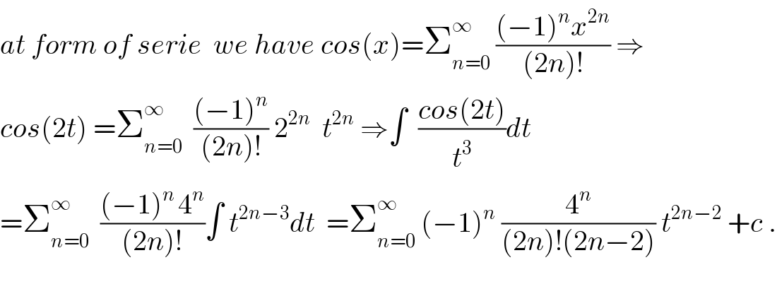at form of serie  we have cos(x)=Σ_(n=0) ^∞  (((−1)^n x^(2n) )/((2n)!)) ⇒  cos(2t) =Σ_(n=0) ^∞   (((−1)^n )/((2n)!)) 2^(2n)   t^(2n)  ⇒∫  ((cos(2t))/t^3 )dt  =Σ_(n=0) ^∞   (((−1)^(n ) 4^n )/((2n)!))∫ t^(2n−3) dt  =Σ_(n=0) ^∞  (−1)^n  (4^n /((2n)!(2n−2))) t^(2n−2)  +c .    