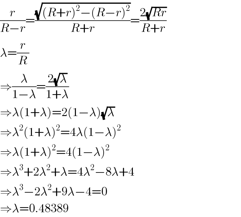 (r/(R−r))=((√((R+r)^2 −(R−r)^2 ))/(R+r))=((2(√(Rr)))/(R+r))  λ=(r/R)  ⇒(λ/(1−λ))=((2(√λ))/(1+λ))  ⇒λ(1+λ)=2(1−λ)(√λ)  ⇒λ^2 (1+λ)^2 =4λ(1−λ)^2   ⇒λ(1+λ)^2 =4(1−λ)^2   ⇒λ^3 +2λ^2 +λ=4λ^2 −8λ+4  ⇒λ^3 −2λ^2 +9λ−4=0  ⇒λ=0.48389  