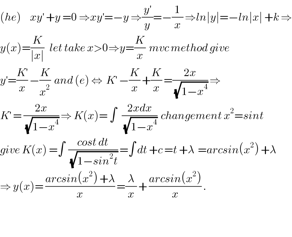 (he)     xy^′  +y =0 ⇒xy^′ =−y ⇒(y^′ /y)=−(1/x) ⇒ln∣y∣=−ln∣x∣ +k ⇒  y(x)=(K/(∣x∣))   let take x>0⇒y=(K/x)  mvc method give   y^′ =(K^′ /x) −(K/x^2 )  and (e) ⇔  K^′  −(K/x) +(K/x) =((2x)/(√(1−x^4 ))) ⇒  K^′  = ((2x)/(√(1−x^4 ))) ⇒ K(x)= ∫   ((2xdx)/(√(1−x^4 )))  changement x^2 =sint  give K(x) =∫  ((cost dt)/(√(1−sin^2 t))) =∫ dt +c =t +λ  =arcsin(x^2 ) +λ  ⇒ y(x)= ((arcsin(x^2 ) +λ)/x) =(λ/x) + ((arcsin(x^2 ))/x) .      