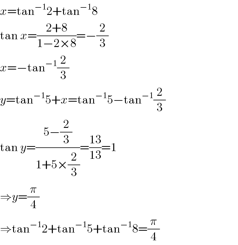 x=tan^(−1) 2+tan^(−1) 8  tan x=((2+8)/(1−2×8))=−(2/3)  x=−tan^(−1) (2/3)  y=tan^(−1) 5+x=tan^(−1) 5−tan^(−1) (2/3)  tan y=((5−(2/3))/(1+5×(2/3)))=((13)/(13))=1  ⇒y=(π/4)  ⇒tan^(−1) 2+tan^(−1) 5+tan^(−1) 8=(π/4)  