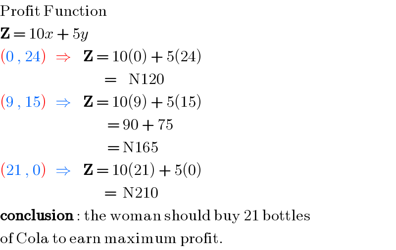 Profit Function  Z = 10x + 5y  (0 , 24)   ⇒    Z = 10(0) + 5(24)                                     =    N120  (9 , 15)   ⇒    Z = 10(9) + 5(15)                                      = 90 + 75                                      = N165   (21 , 0)   ⇒    Z = 10(21) + 5(0)                                     =  N210  conclusion : the woman should buy 21 bottles  of Cola to earn maximum profit.  
