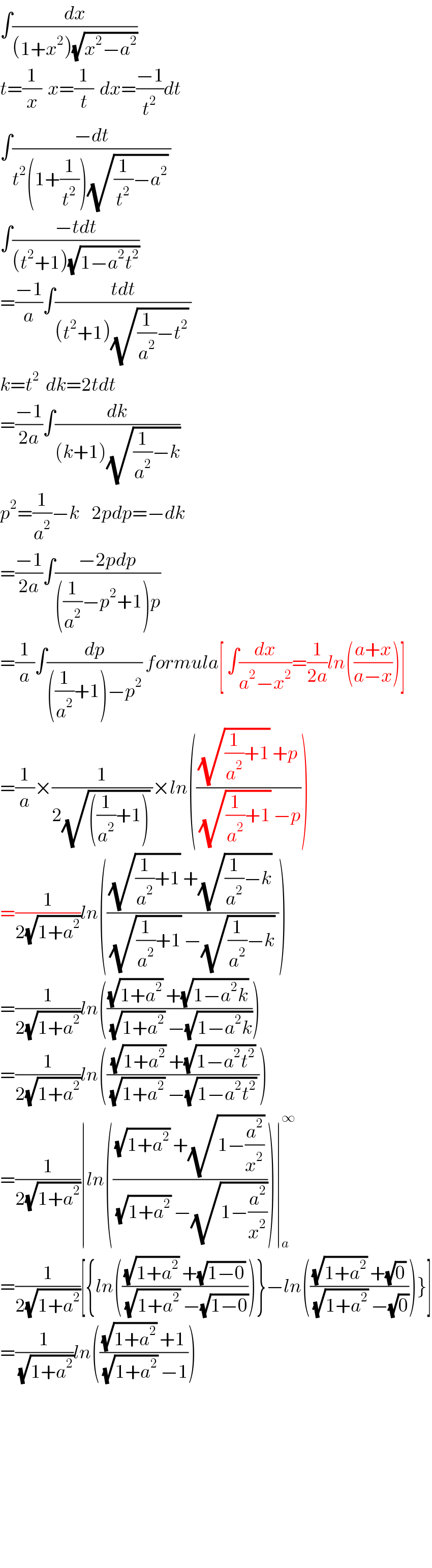 ∫(dx/((1+x^2 )(√(x^2 −a^2 ))))  t=(1/x)  x=(1/t)  dx=((−1)/t^2 )dt  ∫((−dt)/(t^2 (1+(1/t^2 ))(√((1/t^2 )−a^2 )) ))  ∫((−tdt)/((t^2 +1)(√(1−a^2 t^2 ))))  =((−1)/a)∫((tdt)/((t^2 +1)(√((1/a^2 )−t^2 )) ))  k=t^2   dk=2tdt  =((−1)/(2a))∫(dk/((k+1)(√((1/a^2 )−k))))  p^2 =(1/a^2 )−k    2pdp=−dk  =((−1)/(2a))∫((−2pdp)/(((1/a^2 )−p^2 +1)p))  =(1/a)∫(dp/(((1/a^2 )+1)−p^2 )) formula[ ∫(dx/(a^2 −x^2 ))=(1/(2a))ln(((a+x)/(a−x)))]  =(1/a)×(1/(2(√(((1/a^2 )+1))) ))×ln((((√((1/a^2 )+1)) +p)/((√((1/a^2 )+1)) −p)))  =(1/(2(√(1+a^2 ))))ln((((√((1/a^2 )+1)) +(√((1/a^2 )−k)) )/((√((1/a^2 )+1)) −(√((1/a^2 )−k)) )))  =(1/(2(√(1+a^2 ))))ln((((√(1+a^2 )) +(√(1−a^2 k)) )/((√(1+a^2 )) −(√(1−a^2 k)))))  =(1/(2(√(1+a^2 ))))ln((((√(1+a^2 )) +(√(1−a^2 t^2 )))/((√(1+a^2 )) −(√(1−a^2 t^2 )) )))  =(1/(2(√(1+a^2 ))))∣ln((((√(1+a^2 )) +(√(1−(a^2 /x^2 ))))/((√(1+a^2 )) −(√(1−(a^2 /x^2 ))))))∣_a ^∞   =(1/(2(√(1+a^2 ))))[{ln((((√(1+a^2 )) +(√(1−0)))/((√(1+a^2 )) −(√(1−0)))))}−ln((((√(1+a^2 )) +(√0))/((√(1+a^2 )) −(√0))))}]  =(1/(√(1+a^2 )))ln((((√(1+a^2 )) +1)/((√(1+a^2 )) −1)))              
