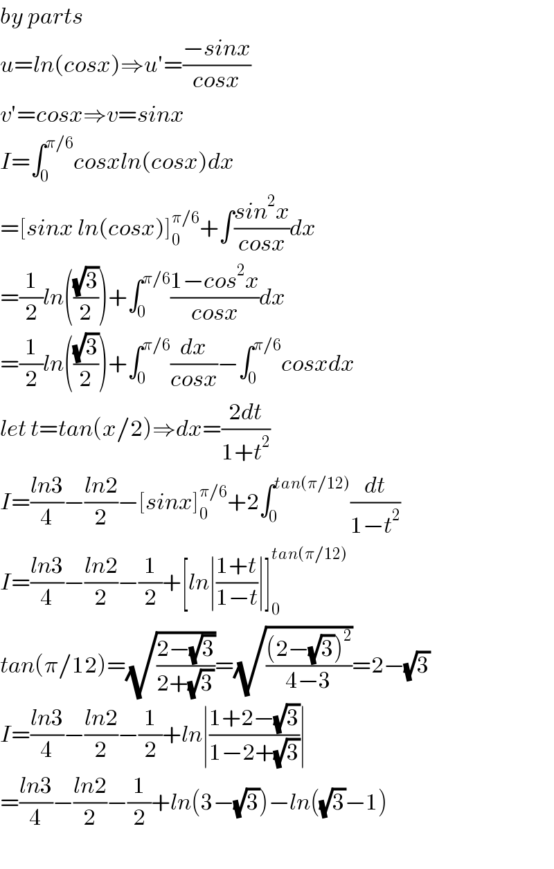 by parts  u=ln(cosx)⇒u′=((−sinx)/(cosx))  v′=cosx⇒v=sinx  I=∫_0 ^(π/6) cosxln(cosx)dx  =[sinx ln(cosx)]_0 ^(π/6) +∫((sin^2 x)/(cosx))dx  =(1/2)ln(((√3)/2))+∫_0 ^(π/6) ((1−cos^2 x)/(cosx))dx  =(1/2)ln(((√3)/2))+∫_0 ^(π/6) (dx/(cosx))−∫_0 ^(π/6) cosxdx  let t=tan(x/2)⇒dx=((2dt)/(1+t^2 ))  I=((ln3)/4)−((ln2)/2)−[sinx]_0 ^(π/6) +2∫_0 ^(tan(π/12)) (dt/(1−t^2 ))  I=((ln3)/4)−((ln2)/2)−(1/2)+[ln∣((1+t)/(1−t))∣]_0 ^(tan(π/12))   tan(π/12)=(√((2−(√3))/(2+(√3))))=(√(((2−(√3))^2 )/(4−3)))=2−(√3)  I=((ln3)/4)−((ln2)/2)−(1/2)+ln∣((1+2−(√3))/(1−2+(√3)))∣  =((ln3)/4)−((ln2)/2)−(1/2)+ln(3−(√3))−ln((√3)−1)    