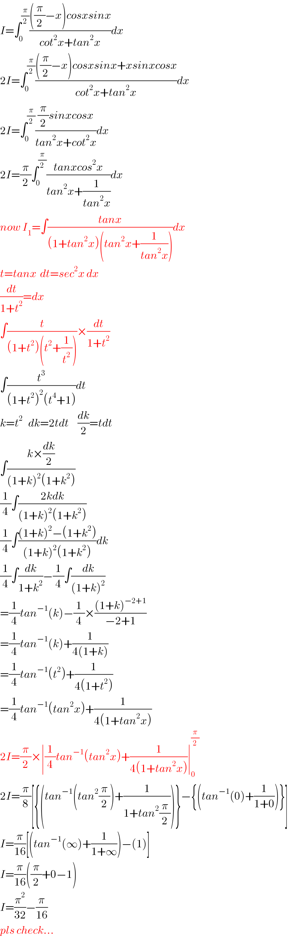 I=∫_0 ^(π/2) ((((π/2)−x)cosxsinx)/(cot^2 x+tan^2 x))dx  2I=∫_0 ^(π/2) ((((π/2)−x)cosxsinx+xsinxcosx)/(cot^2 x+tan^2 x))dx  2I=∫_0 ^(π/2) (((π/2)sinxcosx)/(tan^2 x+cot^2 x))dx  2I=(π/2)∫_0 ^(π/2) ((tanxcos^2 x)/(tan^2 x+(1/(tan^2 x))))dx  now I_1 =∫((tanx)/((1+tan^2 x)(tan^2 x+(1/(tan^2 x)))))dx  t=tanx  dt=sec^2 x dx  (dt/(1+t^2 ))=dx  ∫(t/((1+t^2 )(t^2 +(1/t^2 ))))×(dt/(1+t^2 ))  ∫(t^3 /((1+t^2 )^2 (t^4 +1)))dt  k=t^2    dk=2tdt     (dk/2)=tdt  ∫((k×(dk/2))/((1+k)^2 (1+k^2 )))  (1/4)∫((2kdk)/((1+k)^2 (1+k^2 )))  (1/4)∫(((1+k)^2 −(1+k^2 ))/((1+k)^2 (1+k^2 )))dk  (1/4)∫(dk/(1+k^2 ))−(1/4)∫(dk/((1+k)^2 ))  =(1/4)tan^(−1) (k)−(1/4)×(((1+k)^(−2+1) )/(−2+1))  =(1/4)tan^(−1) (k)+(1/(4(1+k)))  =(1/4)tan^(−1) (t^2 )+(1/(4(1+t^2 )))  =(1/4)tan^(−1) (tan^2 x)+(1/(4(1+tan^2 x)))  2I=(π/2)×∣(1/4)tan^(−1) (tan^2 x)+(1/(4(1+tan^2 x)))∣_0 ^(π/2)   2I=(π/8)[{(tan^(−1) (tan^2 (π/2))+(1/(1+tan^2 (π/2))))}−{(tan^(−1) (0)+(1/(1+0)))}]  I=(π/(16))[(tan^(−1) (∞)+(1/(1+∞)))−(1)]  I=(π/(16))((π/2)+0−1)  I=(π^2 /(32))−(π/(16))  pls check...  