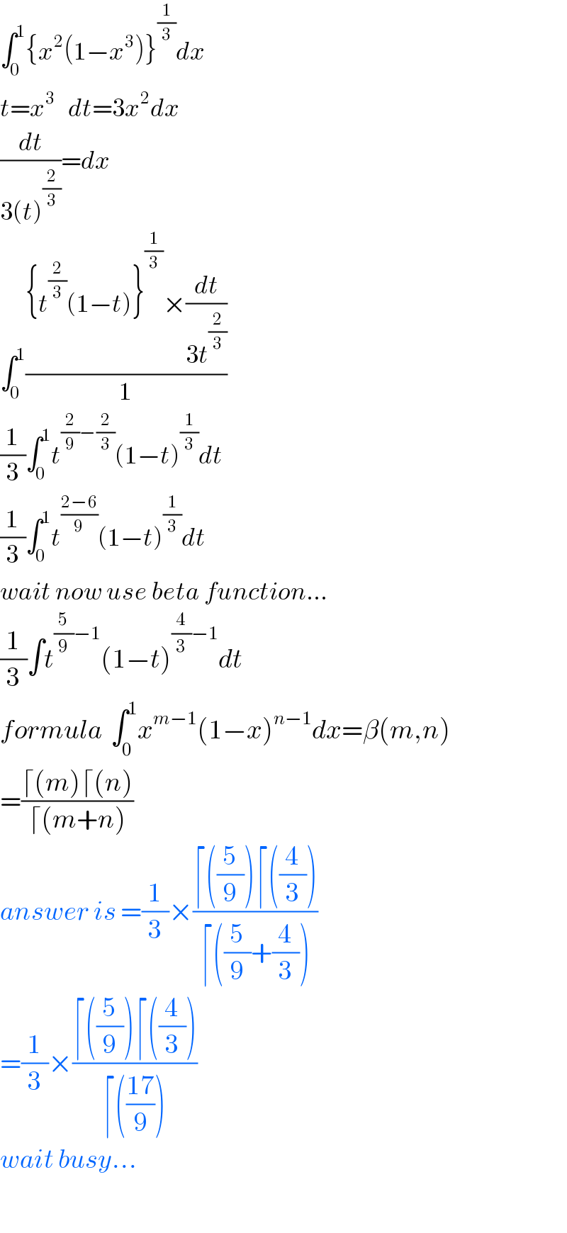 ∫_0 ^1 {x^2 (1−x^3 )}^(1/3) dx  t=x^3    dt=3x^2 dx  (dt/(3(t)^(2/3) ))=dx  ∫_0 ^1 (({t^(2/3) (1−t)}^(1/3) ×(dt/(3t^(2/3) )))/1)  (1/3)∫_0 ^1 t^((2/9)−(2/3)) (1−t)^(1/3) dt  (1/3)∫_0 ^1 t^((2−6)/9) (1−t)^(1/3) dt  wait now use beta function...  (1/3)∫t^((5/9)−1) (1−t)^((4/3)−1) dt  formula  ∫_0 ^1 x^(m−1) (1−x)^(n−1) dx=β(m,n)  =((⌈(m)⌈(n))/(⌈(m+n)))  answer is =(1/3)×((⌈((5/9))⌈((4/3)))/(⌈((5/9)+(4/3))))  =(1/3)×((⌈((5/9))⌈((4/3)))/(⌈(((17)/9))))  wait busy...    