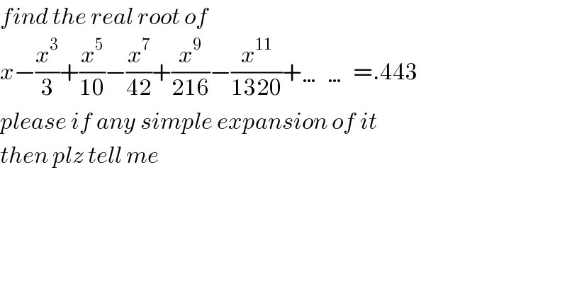 find the real root of  x−(x^3 /3)+(x^5 /(10))−(x^7 /(42))+(x^9 /(216))−(x^(11) /(1320))+……=.443  please if any simple expansion of it  then plz tell me    