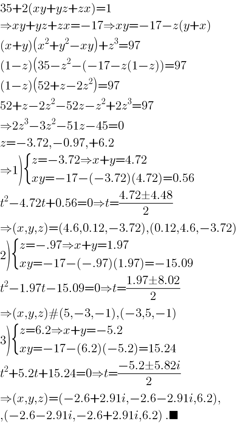 35+2(xy+yz+zx)=1  ⇒xy+yz+zx=−17⇒xy=−17−z(y+x)  (x+y)(x^2 +y^2 −xy)+z^3 =97  (1−z)(35−z^2 −(−17−z(1−z))=97  (1−z)(52+z−2z^2 )=97  52+z−2z^2 −52z−z^2 +2z^3 =97  ⇒2z^3 −3z^2 −51z−45=0  z=−3.72,−0.97,+6.2  ⇒1) { ((z=−3.72⇒x+y=4.72)),((xy=−17−(−3.72)(4.72)=0.56)) :}  t^2 −4.72t+0.56=0⇒t=((4.72±4.48)/2)  ⇒(x,y,z)=(4.6,0.12,−3.72),(0.12,4.6,−3.72)  2) { ((z=−.97⇒x+y=1.97)),((xy=−17−(−.97)(1.97)=−15.09)) :}  t^2 −1.97t−15.09=0⇒t=((1.97±8.02)/2)  ⇒(x,y,z)#(5,−3,−1),(−3,5,−1)  3) { ((z=6.2⇒x+y=−5.2)),((xy=−17−(6.2)(−5.2)=15.24)) :}  t^2 +5.2t+15.24=0⇒t=((−5.2±5.82i)/2)  ⇒(x,y,z)=(−2.6+2.91i,−2.6−2.91i,6.2),  ,(−2.6−2.91i,−2.6+2.91i,6.2) .■  