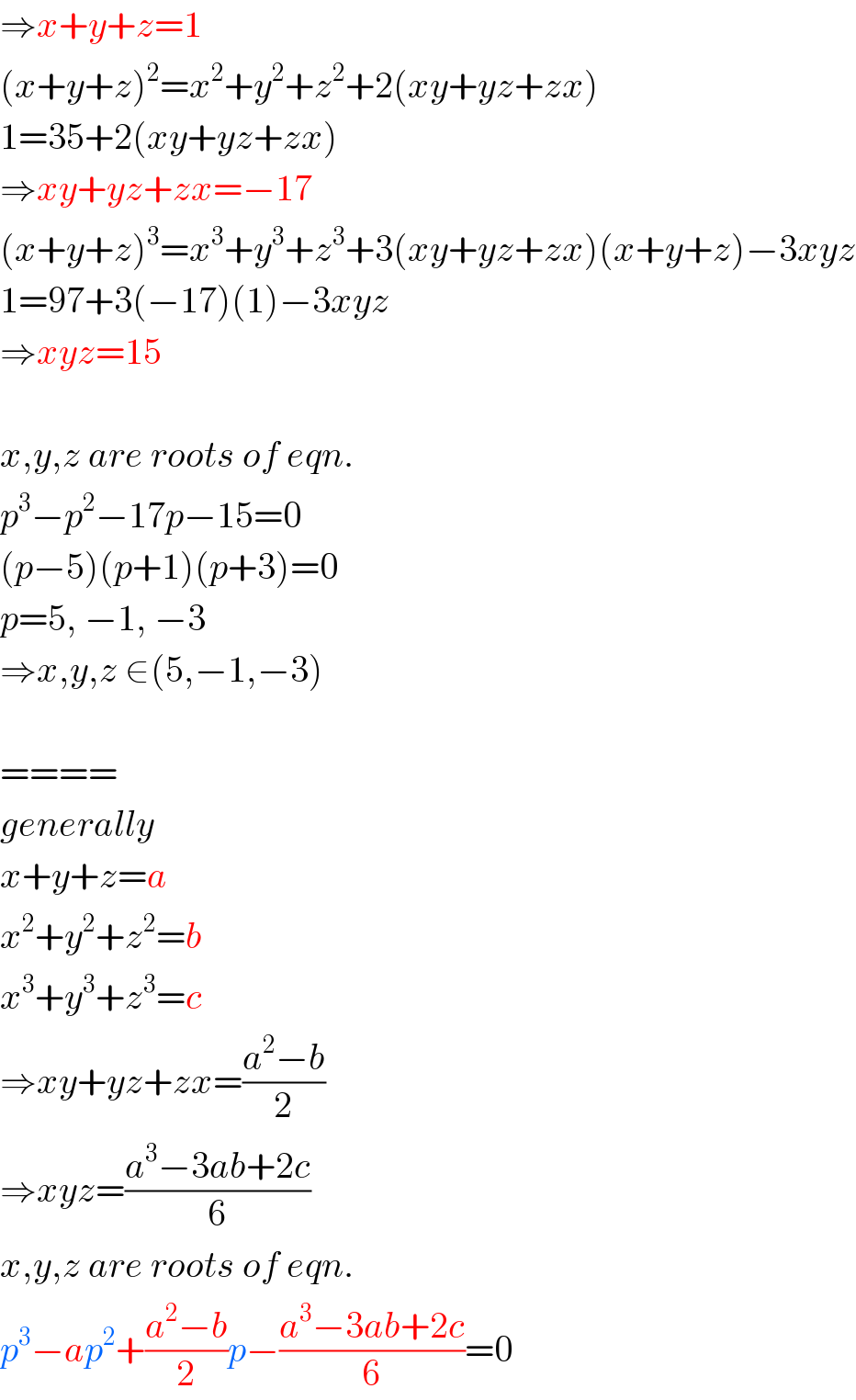 ⇒x+y+z=1  (x+y+z)^2 =x^2 +y^2 +z^2 +2(xy+yz+zx)  1=35+2(xy+yz+zx)  ⇒xy+yz+zx=−17  (x+y+z)^3 =x^3 +y^3 +z^3 +3(xy+yz+zx)(x+y+z)−3xyz  1=97+3(−17)(1)−3xyz  ⇒xyz=15    x,y,z are roots of eqn.  p^3 −p^2 −17p−15=0  (p−5)(p+1)(p+3)=0  p=5, −1, −3  ⇒x,y,z ∈(5,−1,−3)    ====  generally  x+y+z=a  x^2 +y^2 +z^2 =b  x^3 +y^3 +z^3 =c  ⇒xy+yz+zx=((a^2 −b)/2)  ⇒xyz=((a^3 −3ab+2c)/6)  x,y,z are roots of eqn.  p^3 −ap^2 +((a^2 −b)/2)p−((a^3 −3ab+2c)/6)=0  