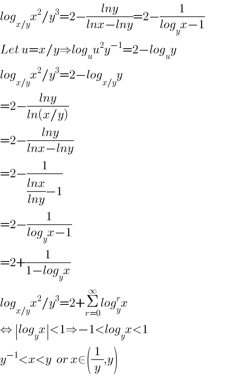log_(x/y) x^2 /y^3 =2−((lny)/(lnx−lny))=2−(1/(log_y x−1))  Let u=x/y⇒log_u u^2 y^(−1) =2−log_u y  log_(x/y) x^2 /y^3 =2−log_(x/y) y  =2−((lny)/(ln(x/y)))  =2−((lny)/(lnx−lny))  =2−(1/(((lnx)/(lny))−1))  =2−(1/(log_y x−1))  =2+(1/(1−log_y x))  log_(x/y) x^2 /y^3 =2+Σ_(r=0) ^∞ log_y ^r x  ⇔ ∣log_y x∣<1⇒−1<log_y x<1  y^(−1) <x<y  or x∈((1/y),y)  