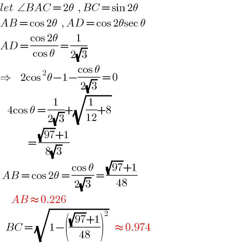 let  ∠BAC = 2θ  , BC = sin 2θ  AB = cos 2θ  , AD = cos 2θsec θ  AD = ((cos 2θ)/(cos θ)) = (1/(2(√3)))  ⇒     2cos^2 θ−1−((cos θ)/(2(√3))) = 0      4cos θ = (1/(2(√3)))+(√((1/(12))+8))                 = (((√(97))+1)/(8(√3)))     AB = cos 2θ = ((cos θ)/(2(√3))) = (((√(97))+1)/(48))         AB ≈ 0.226     BC = (√(1−((((√(97))+1)/(48)))^2 ))   ≈ 0.974   