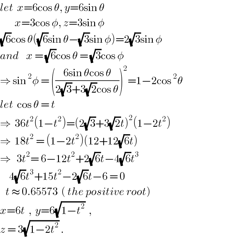 let  x=6cos θ, y=6sin θ          x=3cos φ, z=3sin φ  (√6)cos θ((√6)sin θ−(√3)sin φ)=2(√3)sin φ  and    x = (√6)cos θ = (√3)cos φ  ⇒ sin^2 φ = (((6sin θcos θ)/(2(√3)+3(√2)cos θ)))^2 =1−2cos^2 θ  let  cos θ = t  ⇒  36t^2 (1−t^2 )=(2(√3)+3(√2)t)^2 (1−2t^2 )  ⇒  18t^2  = (1−2t^2 )(12+12(√6)t)  ⇒   3t^2 = 6−12t^2 +2(√6)t−4(√6)t^3        4(√6)t^3 +15t^2 −2(√6)t−6 = 0     t ≈ 0.65573  ( the positive root)  x=6t  ,  y=6(√(1−t^2 ))  ,   z = 3(√(1−2t^2 )) .  