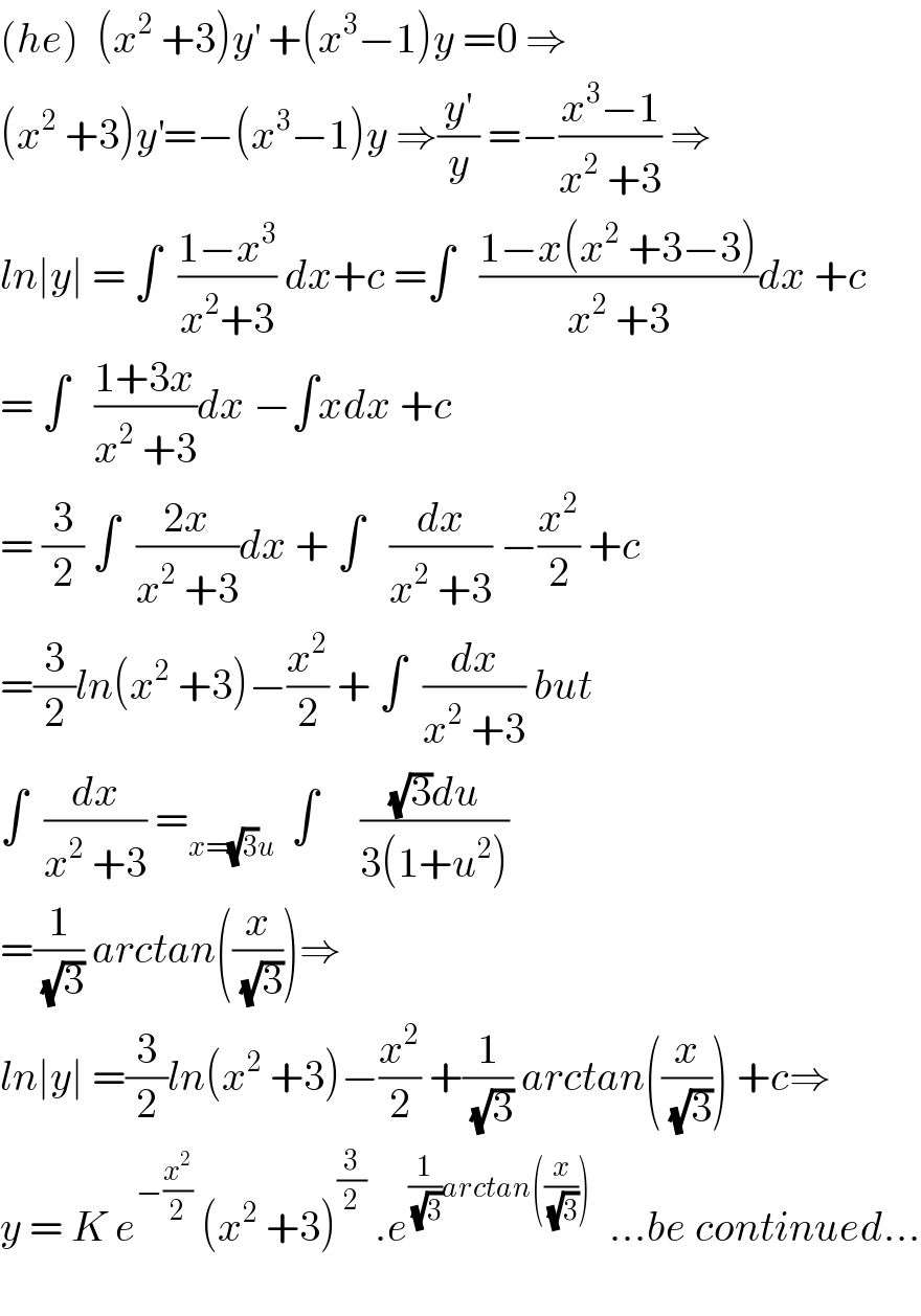 (he)  (x^2  +3)y^′  +(x^3 −1)y =0 ⇒  (x^2  +3)y^′ =−(x^3 −1)y ⇒(y^′ /y) =−((x^3 −1)/(x^2  +3)) ⇒  ln∣y∣ = ∫  ((1−x^3 )/(x^2 +3)) dx+c =∫   ((1−x(x^2  +3−3))/(x^2  +3))dx +c  = ∫   ((1+3x)/(x^2  +3))dx −∫xdx +c  = (3/2) ∫  ((2x)/(x^2  +3))dx + ∫   (dx/(x^2  +3)) −(x^2 /2) +c  =(3/2)ln(x^2  +3)−(x^2 /2) + ∫  (dx/(x^2  +3)) but  ∫  (dx/(x^2  +3)) =_(x=(√3)u)   ∫     (((√3)du)/(3(1+u^2 )))  =(1/(√3)) arctan((x/(√3)))⇒  ln∣y∣ =(3/2)ln(x^2  +3)−(x^2 /2) +(1/(√3)) arctan((x/(√3))) +c⇒  y = K e^(−(x^2 /2))  (x^2  +3)^(3/2)  .e^((1/(√3))arctan((x/(√3))))   ...be continued...    