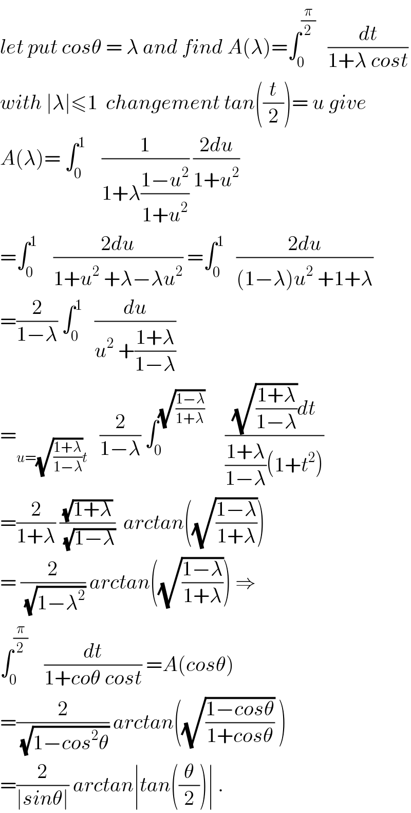 let put cosθ = λ and find A(λ)=∫_0 ^(π/2)    (dt/(1+λ cost))  with ∣λ∣≤1  changement tan((t/2))= u give  A(λ)= ∫_0 ^1     (1/(1+λ((1−u^2 )/(1+u^2 )))) ((2du)/(1+u^2 ))  =∫_0 ^1     ((2du)/(1+u^2  +λ−λu^2 )) =∫_0 ^1    ((2du)/((1−λ)u^2  +1+λ))  =(2/(1−λ)) ∫_0 ^1    (du/(u^2  +((1+λ)/(1−λ))))   =_(u=(√((1+λ)/(1−λ)))t)    (2/(1−λ)) ∫_0 ^(√((1−λ)/(1+λ)))      (((√((1+λ)/(1−λ)))dt)/(((1+λ)/(1−λ))(1+t^2 )))  =(2/(1+λ)) ((√(1+λ))/(√(1−λ)))  arctan((√((1−λ)/(1+λ))))  = (2/(√(1−λ^2 ))) arctan((√((1−λ)/(1+λ)))) ⇒  ∫_0 ^(π/2)     (dt/(1+coθ cost)) =A(cosθ)  =(2/(√(1−cos^2 θ))) arctan((√((1−cosθ)/(1+cosθ))) )  =(2/(∣sinθ∣)) arctan∣tan((θ/2))∣ .  