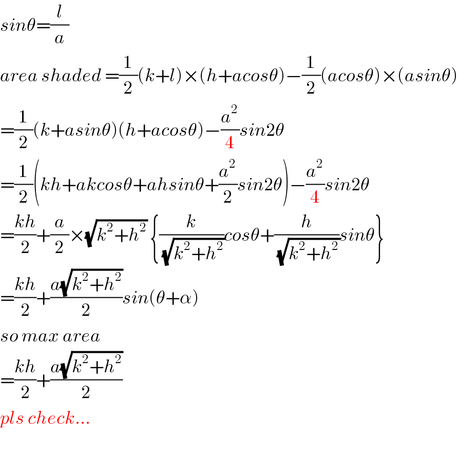 sinθ=(l/a)    area shaded =(1/2)(k+l)×(h+acosθ)−(1/2)(acosθ)×(asinθ)  =(1/2)(k+asinθ)(h+acosθ)−(a^2 /4)sin2θ  =(1/2)(kh+akcosθ+ahsinθ+(a^2 /2)sin2θ)−(a^2 /4)sin2θ  =((kh)/2)+(a/2)×(√(k^2 +h^2 )) {(k/(√(k^2 +h^2 )))cosθ+(h/(√(k^2 +h^2 )))sinθ}  =((kh)/2)+((a(√(k^2 +h^2 )))/2)sin(θ+α)  so max area  =((kh)/2)+((a(√(k^2 +h^2 )))/2)  pls check...    