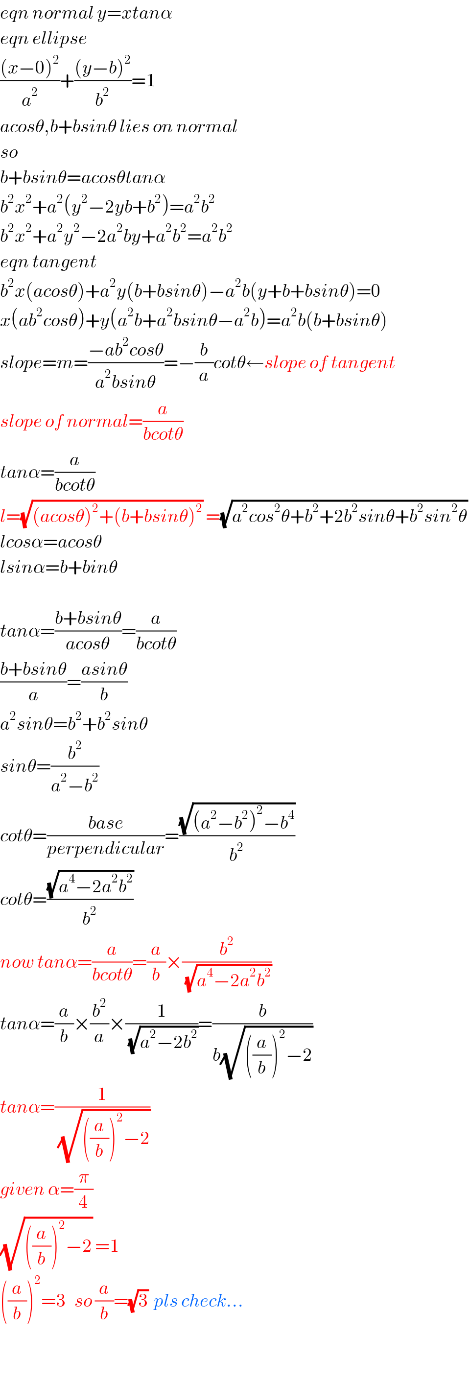 eqn normal y=xtanα  eqn ellipse  (((x−0)^2 )/a^2 )+(((y−b)^2 )/b^2 )=1  acosθ,b+bsinθ lies on normal  so  b+bsinθ=acosθtanα  b^2 x^2 +a^2 (y^2 −2yb+b^2 )=a^2 b^2   b^2 x^2 +a^2 y^2 −2a^2 by+a^2 b^2 =a^2 b^2   eqn tangent  b^2 x(acosθ)+a^2 y(b+bsinθ)−a^2 b(y+b+bsinθ)=0  x(ab^2 cosθ)+y(a^2 b+a^2 bsinθ−a^2 b)=a^2 b(b+bsinθ)  slope=m=((−ab^2 cosθ)/(a^2 bsinθ))=−(b/a)cotθ←slope of tangent  slope of normal=(a/(bcotθ))  tanα=(a/(bcotθ))  l=(√((acosθ)^2 +(b+bsinθ)^2 )) =(√(a^2 cos^2 θ+b^2 +2b^2 sinθ+b^2 sin^2 θ))   lcosα=acosθ  lsinα=b+binθ    tanα=((b+bsinθ)/(acosθ))=(a/(bcotθ))  ((b+bsinθ)/a)=((asinθ)/b)  a^2 sinθ=b^2 +b^2 sinθ  sinθ=(b^2 /(a^2 −b^2 ))  cotθ=((base)/(perpendicular))=((√((a^2 −b^2 )^2 −b^4 ))/b^2 )  cotθ=((√(a^4 −2a^2 b^2 ))/b^2 )  now tanα=(a/(bcotθ))=(a/b)×(b^2 /(√(a^4 −2a^2 b^2 )))  tanα=(a/b)×(b^2 /a)×(1/(√(a^2 −2b^2 )))=(b/(b(√(((a/b))^2 −2))))  tanα=(1/(√(((a/b))^2 −2)))  given α=(π/4)  (√(((a/b))^2 −2)) =1  ((a/b))^2 =3   so (a/b)=(√3)  pls check...    