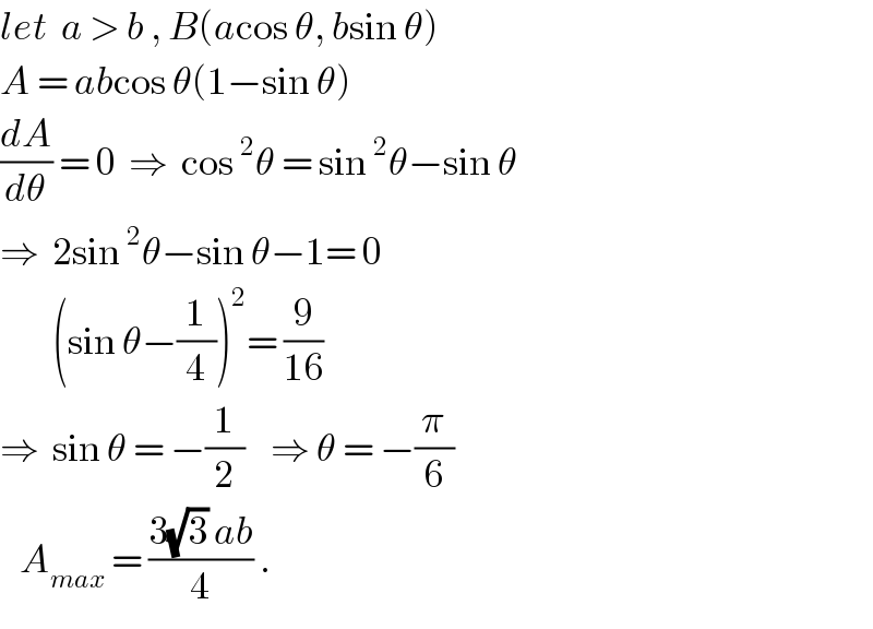 let  a > b , B(acos θ, bsin θ)  A = abcos θ(1−sin θ)  (dA/dθ) = 0  ⇒  cos^2 θ = sin^2 θ−sin θ  ⇒  2sin^2 θ−sin θ−1= 0          (sin θ−(1/4))^2 = (9/(16))  ⇒  sin θ = −(1/2)    ⇒ θ = −(π/6)     A_(max)  = ((3(√3) ab)/4) .  