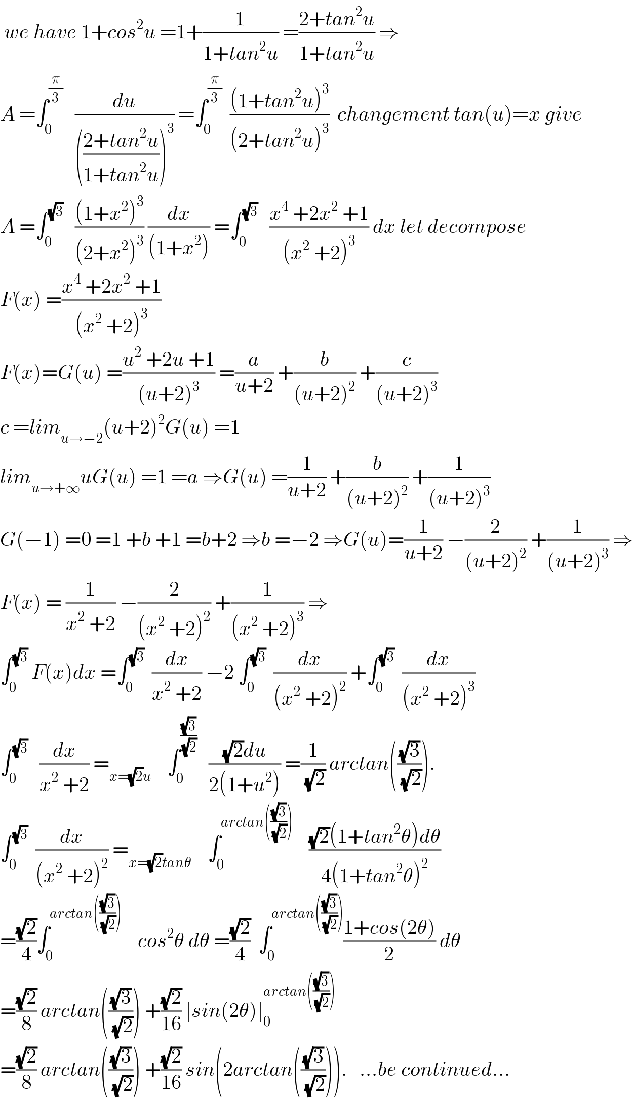  we have 1+cos^2 u =1+(1/(1+tan^2 u)) =((2+tan^2 u)/(1+tan^2 u)) ⇒  A =∫_0 ^(π/3)    (du/((((2+tan^2 u)/(1+tan^2 u)))^3 )) =∫_0 ^(π/3)   (((1+tan^2 u)^3 )/((2+tan^2 u)^3 ))  changement tan(u)=x give  A =∫_0 ^(√3)    (((1+x^2 )^3 )/((2+x^2 )^3 )) (dx/((1+x^2 ))) =∫_0 ^(√3)    ((x^4  +2x^2  +1)/((x^2  +2)^3 )) dx let decompose  F(x) =((x^4  +2x^2  +1)/((x^2  +2)^3 ))  F(x)=G(u) =((u^2  +2u +1)/((u+2)^3 )) =(a/(u+2)) +(b/((u+2)^2 )) +(c/((u+2)^3 ))  c =lim_(u→−2) (u+2)^2 G(u) =1  lim_(u→+∞) uG(u) =1 =a ⇒G(u) =(1/(u+2)) +(b/((u+2)^2 )) +(1/((u+2)^3 ))  G(−1) =0 =1 +b +1 =b+2 ⇒b =−2 ⇒G(u)=(1/(u+2)) −(2/((u+2)^2 )) +(1/((u+2)^3 )) ⇒  F(x) = (1/(x^2  +2)) −(2/((x^2  +2)^2 )) +(1/((x^2  +2)^3 )) ⇒  ∫_0 ^(√3)  F(x)dx =∫_0 ^(√3)   (dx/(x^2  +2)) −2 ∫_0 ^(√3)   (dx/((x^2  +2)^2 )) +∫_0 ^(√3)   (dx/((x^2  +2)^3 ))  ∫_0 ^(√3)    (dx/(x^2  +2)) =_(x=(√2)u)     ∫_0 ^((√3)/(√2))    (((√2)du)/(2(1+u^2 ))) =(1/(√2)) arctan(((√3)/(√2))).  ∫_0 ^(√3)   (dx/((x^2  +2)^2 )) =_(x=(√2)tanθ)     ∫_0 ^(arctan(((√3)/(√2))))     (((√2)(1+tan^2 θ)dθ)/(4(1+tan^2 θ)^2 ))  =((√2)/4)∫_0 ^(arctan(((√3)/(√2))))     cos^2 θ dθ =((√2)/4)  ∫_0 ^(arctan(((√3)/(√2)))) ((1+cos(2θ))/2) dθ  =((√2)/8) arctan(((√3)/(√2))) +((√2)/(16)) [sin(2θ)]_0 ^(arctan(((√3)/(√2))))   =((√2)/8) arctan(((√3)/(√2))) +((√2)/(16)) sin(2arctan(((√3)/(√2)))).   ...be continued...  