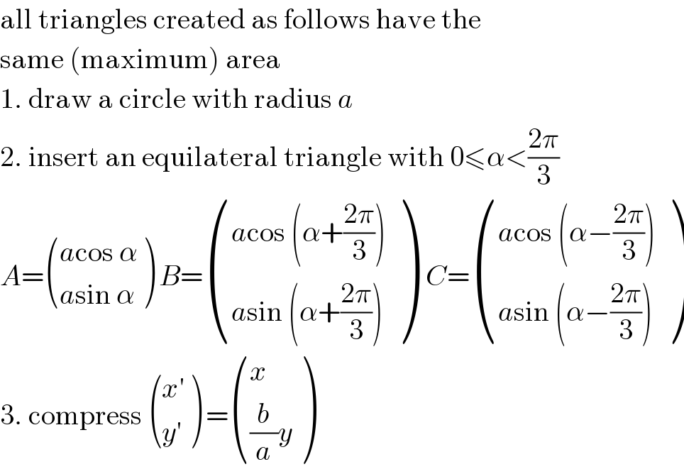all triangles created as follows have the  same (maximum) area  1. draw a circle with radius a  2. insert an equilateral triangle with 0≤α<((2π)/3)  A= (((acos α)),((asin α)) ) B= (((acos (α+((2π)/3)))),((asin (α+((2π)/3)))) )  C= (((acos (α−((2π)/3)))),((asin (α−((2π)/3)))) )  3. compress  (((x′)),((y′)) ) = ((x),(((b/a)y)) )  