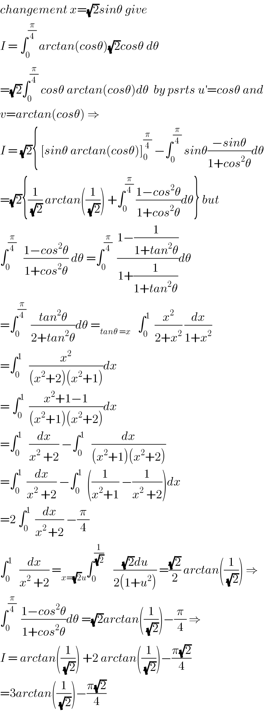 changement x=(√2)sinθ give  I = ∫_0 ^(π/4)  arctan(cosθ)(√2)cosθ dθ  =(√2)∫_0 ^(π/4)  cosθ arctan(cosθ)dθ  by psrts u^′ =cosθ and  v=arctan(cosθ) ⇒  I = (√2){ [sinθ arctan(cosθ)]_0 ^(π/4)  −∫_0 ^(π/4)  sinθ((−sinθ)/(1+cos^2 θ))dθ  =(√2){(1/(√2)) arctan((1/(√2))) +∫_0 ^(π/4)  ((1−cos^2 θ)/(1+cos^2 θ))dθ} but  ∫_0 ^(π/4)    ((1−cos^2 θ)/(1+cos^2 θ)) dθ =∫_0 ^(π/4)   ((1−(1/(1+tan^2 θ)))/(1+(1/(1+tan^2 θ))))dθ  =∫_0 ^(π/4)   ((tan^2 θ)/(2+tan^2 θ))dθ =_(tanθ =x)    ∫_0 ^1   (x^2 /(2+x^2 )) (dx/(1+x^2 ))  =∫_0 ^1    (x^2 /((x^2 +2)(x^2 +1)))dx   = ∫_0 ^1   ((x^2 +1−1)/((x^2 +1)(x^2 +2)))dx  =∫_0 ^1    (dx/(x^2  +2)) −∫_0 ^1    (dx/((x^2 +1)(x^2 +2)))  =∫_0 ^1   (dx/(x^2  +2)) −∫_0 ^1   ((1/(x^2 +1)) −(1/(x^2  +2)))dx  =2 ∫_0 ^1   (dx/(x^(2 ) +2)) −(π/4)  ∫_0 ^1    (dx/(x^2  +2)) =_(x=(√2)u) ∫_0 ^(1/(√2))     (((√2)du)/(2(1+u^2 ))) =((√2)/2) arctan((1/(√2))) ⇒  ∫_0 ^(π/4)   ((1−cos^2 θ)/(1+cos^2 θ))dθ =(√2)arctan((1/(√2)))−(π/4) ⇒  I = arctan((1/(√2))) +2 arctan((1/(√2)))−((π(√2))/4)  =3arctan((1/(√2)))−((π(√2))/4)    