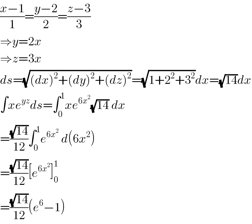 ((x−1)/1)=((y−2)/2)=((z−3)/3)  ⇒y=2x  ⇒z=3x  ds=(√((dx)^2 +(dy)^2 +(dz)^2 ))=(√(1+2^2 +3^2 ))dx=(√(14))dx  ∫xe^(yz) ds=∫_0 ^1 xe^(6x^2 ) (√(14)) dx  =((√(14))/(12))∫_0 ^1 e^(6x^2 )  d(6x^2 )  =((√(14))/(12))[e^(6x^2 ) ]_0 ^1   =((√(14))/(12))(e^6 −1)  