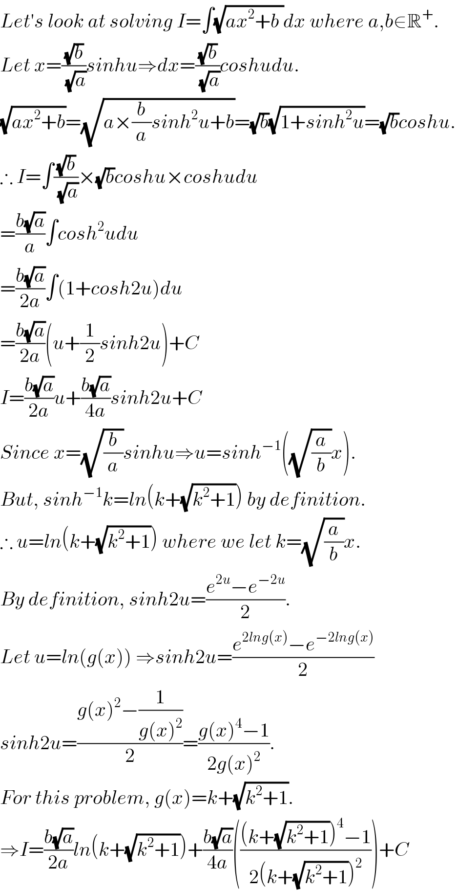 Let′s look at solving I=∫(√(ax^2 +b ))dx where a,b∈R^+ .  Let x=((√b)/(√a))sinhu⇒dx=((√b)/(√a))coshudu.  (√(ax^2 +b))=(√(a×(b/a)sinh^2 u+b))=(√b)(√(1+sinh^2 u))=(√b)coshu.  ∴ I=∫((√b)/(√a))×(√b)coshu×coshudu  =((b(√a))/a)∫cosh^2 udu  =((b(√a))/(2a))∫(1+cosh2u)du  =((b(√a))/(2a))(u+(1/2)sinh2u)+C  I=((b(√a))/(2a))u+((b(√a))/(4a))sinh2u+C  Since x=(√(b/a))sinhu⇒u=sinh^(−1) ((√(a/b))x).  But, sinh^(−1) k=ln(k+(√(k^2 +1))) by definition.  ∴ u=ln(k+(√(k^2 +1))) where we let k=(√(a/b))x.  By definition, sinh2u=((e^(2u) −e^(−2u) )/2).  Let u=ln(g(x)) ⇒sinh2u=((e^(2lng(x)) −e^(−2lng(x)) )/2)  sinh2u=((g(x)^2 −(1/(g(x)^2 )))/2)=((g(x)^4 −1)/(2g(x)^2 )).  For this problem, g(x)=k+(√(k^2 +1)).  ⇒I=((b(√a))/(2a))ln(k+(√(k^2 +1)))+((b(√a))/(4a))((((k+(√(k^2 +1)))^4 −1)/(2(k+(√(k^2 +1)))^2 )))+C  