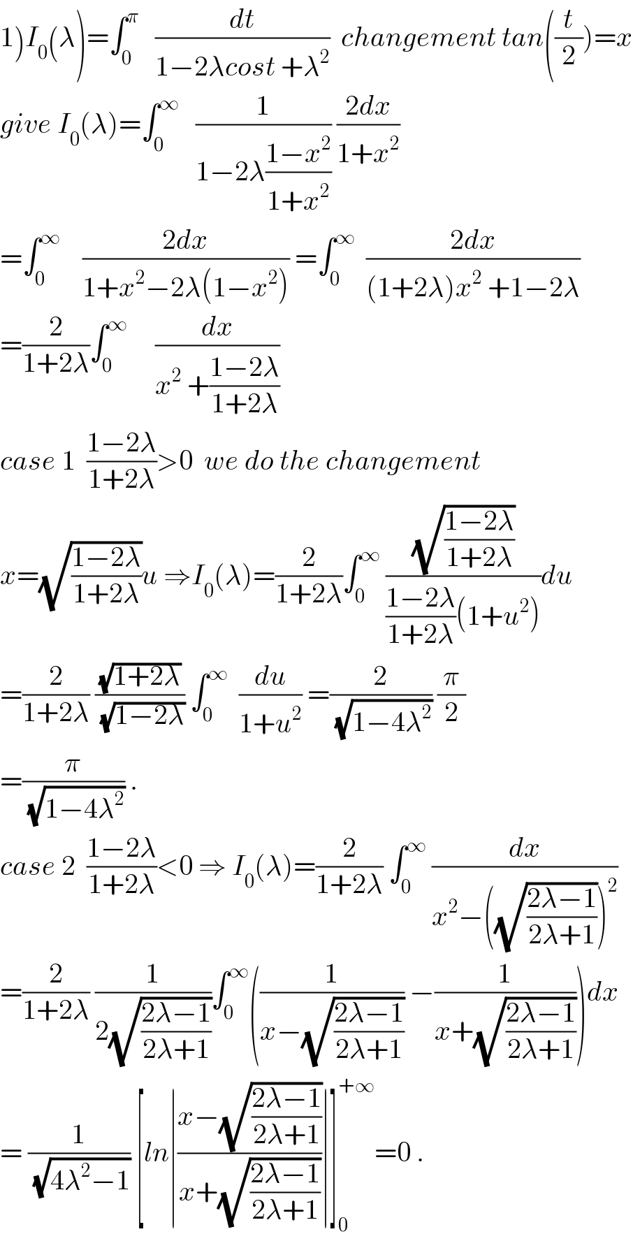 1)I_0 (λ)=∫_0 ^π    (dt/(1−2λcost +λ^2 ))  changement tan((t/2))=x  give I_0 (λ)=∫_0 ^∞    (1/(1−2λ((1−x^2 )/(1+x^2 )))) ((2dx)/(1+x^2 ))  =∫_0 ^∞     ((2dx)/(1+x^2 −2λ(1−x^2 ))) =∫_0 ^∞   ((2dx)/((1+2λ)x^2  +1−2λ))  =(2/(1+2λ))∫_0 ^∞      (dx/(x^2  +((1−2λ)/(1+2λ))))  case 1  ((1−2λ)/(1+2λ))>0  we do the changement   x=(√((1−2λ)/(1+2λ)))u ⇒I_0 (λ)=(2/(1+2λ))∫_0 ^∞  ((√((1−2λ)/(1+2λ)))/(((1−2λ)/(1+2λ))(1+u^2 )))du  =(2/(1+2λ)) ((√(1+2λ))/(√(1−2λ))) ∫_0 ^∞   (du/(1+u^2 )) =(2/(√(1−4λ^2 ))) (π/2)  =(π/(√(1−4λ^2 ))) .  case 2  ((1−2λ)/(1+2λ))<0 ⇒ I_0 (λ)=(2/(1+2λ)) ∫_0 ^∞  (dx/(x^2 −((√((2λ−1)/(2λ+1))))^2 ))  =(2/(1+2λ)) (1/(2(√((2λ−1)/(2λ+1)))))∫_0 ^∞ ((1/(x−(√((2λ−1)/(2λ+1))))) −(1/(x+(√((2λ−1)/(2λ+1))))))dx  = (1/(√(4λ^2 −1))) [ln∣((x−(√((2λ−1)/(2λ+1))))/(x+(√((2λ−1)/(2λ+1)))))∣]_0 ^(+∞) =0 .  