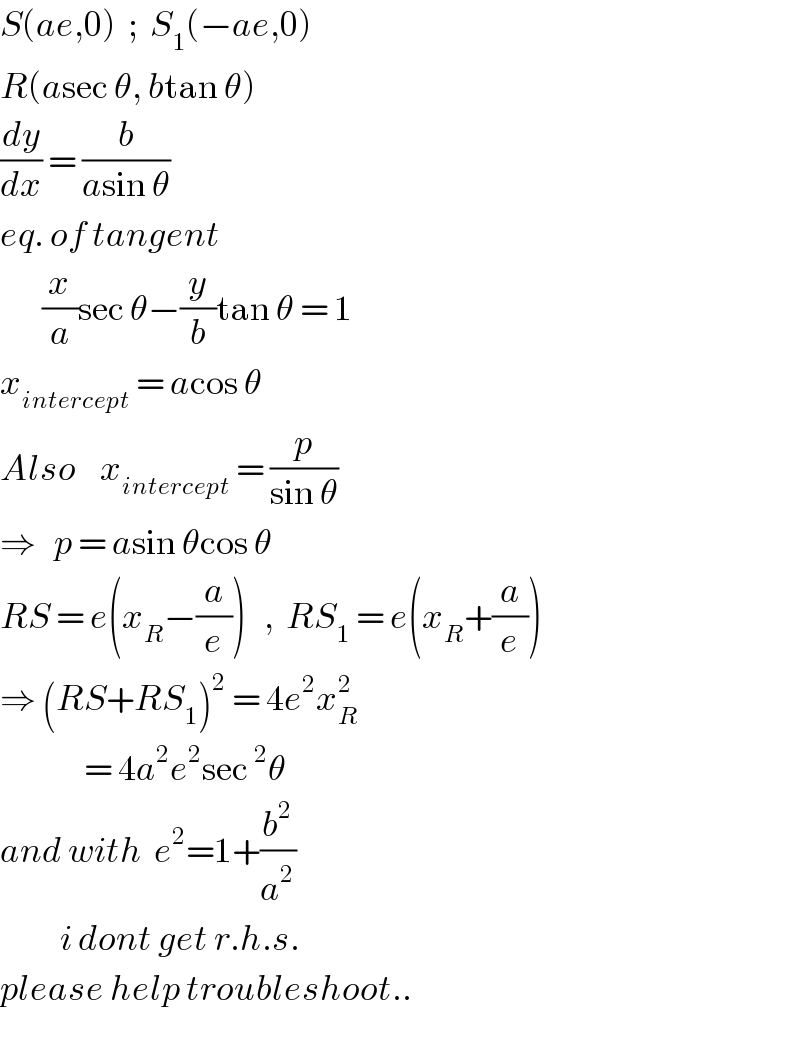 S(ae,0)  ;  S_1 (−ae,0)  R(asec θ, btan θ)  (dy/dx) = (b/(asin θ))  eq. of tangent         (x/a)sec θ−(y/b)tan θ = 1  x_(intercept)  = acos θ  Also    x_(intercept)  = (p/(sin θ))  ⇒   p = asin θcos θ  RS = e(x_R −(a/e))   ,  RS_1  = e(x_R +(a/e))  ⇒ (RS+RS_1 )^2  = 4e^2 x_R ^2                 = 4a^2 e^2 sec^2 θ  and with  e^2 =1+(b^2 /a^2 )            i dont get r.h.s.  please help troubleshoot..  