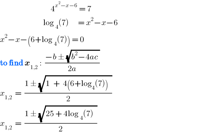                                  4^(x^2 −x−6)  = 7                              log _4 (7)      = x^2 −x−6   x^2 −x−(6+log _4 (7)) = 0  to find x_(1,2)  :  ((−b ± (√(b^2 −4ac )))/(2a))  x_(1,2 )  =  ((1 ± (√(1^  +  4(6+log_4 (7))^ )))/2)   x_(1,2 )  =  ((1 ± (√(25 + 4log _4 (7)^ )))/2)  