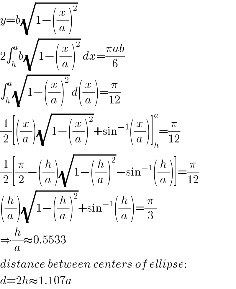 y=b(√(1−((x/a))^2 ))  2∫_h ^a b(√(1−((x/a))^2 )) dx=((πab)/6)  ∫_h ^a (√(1−((x/a))^2 )) d((x/a))=(π/(12))  (1/2)[((x/a))(√(1−((x/a))^2 ))+sin^(−1) ((x/a))]_h ^a =(π/(12))  (1/2)[(π/2)−((h/a))(√(1−((h/a))^2 ))−sin^(−1) ((h/a))]=(π/(12))  ((h/a))(√(1−((h/a))^2 ))+sin^(−1) ((h/a))=(π/3)  ⇒(h/a)≈0.5533  distance between centers of ellipse:  d=2h≈1.107a  