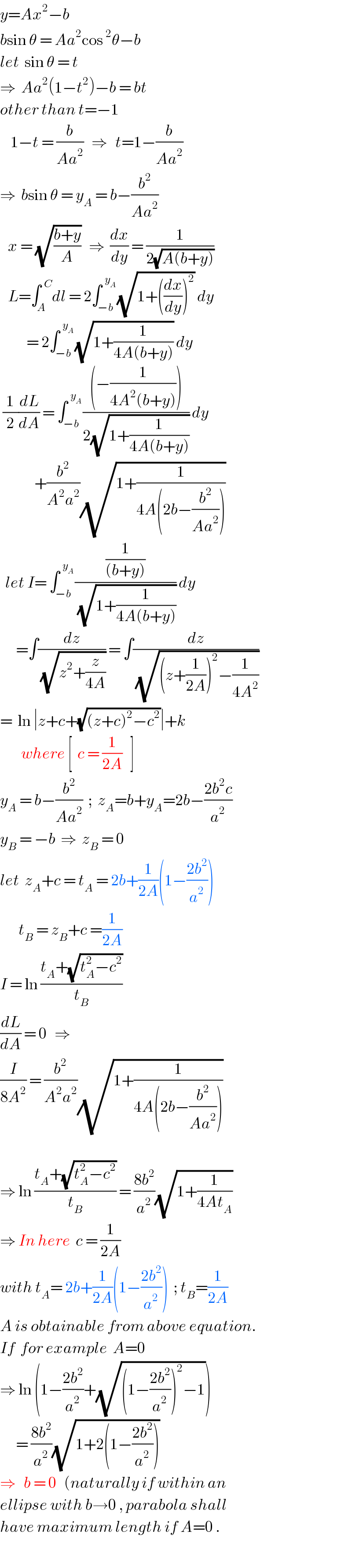 y=Ax^2 −b  bsin θ = Aa^2 cos^2 θ−b  let  sin θ = t  ⇒  Aa^2 (1−t^2 )−b = bt  other than t=−1      1−t = (b/(Aa^2 ))   ⇒   t=1−(b/(Aa^2 ))  ⇒  bsin θ = y_A  = b−(b^2 /(Aa^2 ))     x = (√((b+y)/A))   ⇒  (dx/dy) = (1/(2(√(A(b+y)))))     L=∫_A ^(  C) dl = 2∫_(−b) ^(  y_A ) (√(1+((dx/dy))^2 )) dy            = 2∫_(−b) ^(  y_A ) (√(1+(1/(4A(b+y))))) dy   (1/2)(dL/dA) = ∫_(−b) ^(  y_A ) (((−(1/(4A^2 (b+y)))))/(2(√(1+(1/(4A(b+y))))))) dy               +(b^2 /(A^2 a^2 ))(√(1+(1/(4A(2b−(b^2 /(Aa^2 )))))))    let I= ∫_(−b) ^(  y_A ) ((1/((b+y)))/(√(1+(1/(4A(b+y)))))) dy        =∫(dz/(√(z^2 +(z/(4A))))) = ∫(dz/(√((z+(1/(2A)))^2 −(1/(4A^2 )))))  =  ln ∣z+c+(√((z+c)^2 −c^2 ))∣+k          where [  c = (1/(2A))   ]  y_A  = b−(b^2 /(Aa^2 ))  ;  z_A =b+y_A =2b−((2b^2 c)/a^2 )  y_B  = −b  ⇒  z_B  = 0  let  z_A +c = t_A  = 2b+(1/(2A))(1−((2b^2 )/a^2 ))         t_B  = z_B +c =(1/(2A))  I = ln ((t_A +(√(t_A ^2 −c^2 )))/t_B )  (dL/dA) = 0   ⇒  (I/(8A^2 )) = (b^2 /(A^2 a^2 ))(√(1+(1/(4A(2b−(b^2 /(Aa^2 )))))))        ⇒ ln ((t_A +(√(t_A ^2 −c^2 )))/t_B ) = ((8b^2 )/a^2 )(√(1+(1/(4At_A ))))  ⇒ In here  c = (1/(2A))  with t_A = 2b+(1/(2A))(1−((2b^2 )/a^2 ))  ; t_B =(1/(2A))  A is obtainable from above equation.  If  for example  A=0  ⇒ ln (1−((2b^2 )/a^2 )+(√((1−((2b^2 )/a^2 ))^2 −1)))        = ((8b^2 )/a^2 )(√(1+2(1−((2b^2 )/a^2 ))))  ⇒   b = 0   (naturally if within an  ellipse with b→0 , parabola shall  have maximum length if A=0 .  