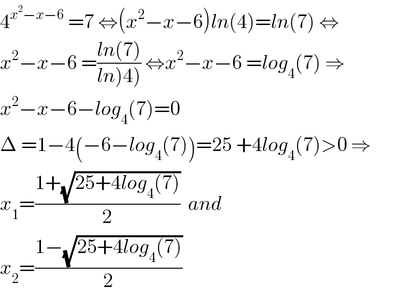 4^(x^2 −x−6)  =7 ⇔(x^2 −x−6)ln(4)=ln(7) ⇔  x^2 −x−6 =((ln(7))/(ln)4))) ⇔x^2 −x−6 =log_4 (7) ⇒  x^2 −x−6−log_4 (7)=0  Δ =1−4(−6−log_4 (7))=25 +4log_4 (7)>0 ⇒  x_1 =((1+(√(25+4log_4 (7))))/2)  and  x_2 =((1−(√(25+4log_4 (7))))/2)  
