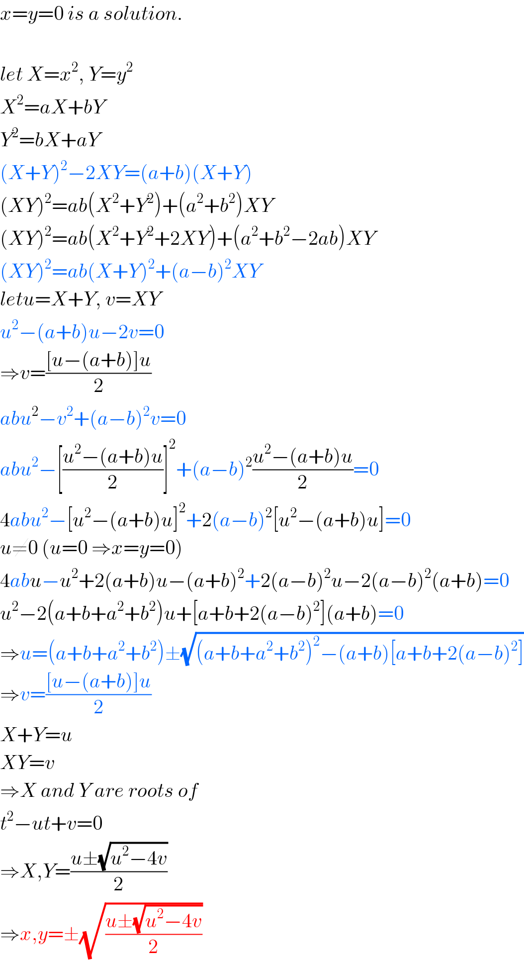 x=y=0 is a solution.    let X=x^2 , Y=y^2   X^2 =aX+bY  Y^2 =bX+aY  (X+Y)^2 −2XY=(a+b)(X+Y)  (XY)^2 =ab(X^2 +Y^2 )+(a^2 +b^2 )XY  (XY)^2 =ab(X^2 +Y^2 +2XY)+(a^2 +b^2 −2ab)XY  (XY)^2 =ab(X+Y)^2 +(a−b)^2 XY  letu=X+Y, v=XY  u^2 −(a+b)u−2v=0  ⇒v=(([u−(a+b)]u)/2)  abu^2 −v^2 +(a−b)^2 v=0  abu^2 −[((u^2 −(a+b)u)/2)]^2 +(a−b)^2 ((u^2 −(a+b)u)/2)=0  4abu^2 −[u^2 −(a+b)u]^2 +2(a−b)^2 [u^2 −(a+b)u]=0  u≠0 (u=0 ⇒x=y=0)  4abu−u^2 +2(a+b)u−(a+b)^2 +2(a−b)^2 u−2(a−b)^2 (a+b)=0  u^2 −2(a+b+a^2 +b^2 )u+[a+b+2(a−b)^2 ](a+b)=0  ⇒u=(a+b+a^2 +b^2 )±(√((a+b+a^2 +b^2 )^2 −(a+b)[a+b+2(a−b)^2 ]))  ⇒v=(([u−(a+b)]u)/2)  X+Y=u  XY=v  ⇒X and Y are roots of  t^2 −ut+v=0  ⇒X,Y=((u±(√(u^2 −4v)))/2)  ⇒x,y=±(√((u±(√(u^2 −4v)))/2))  