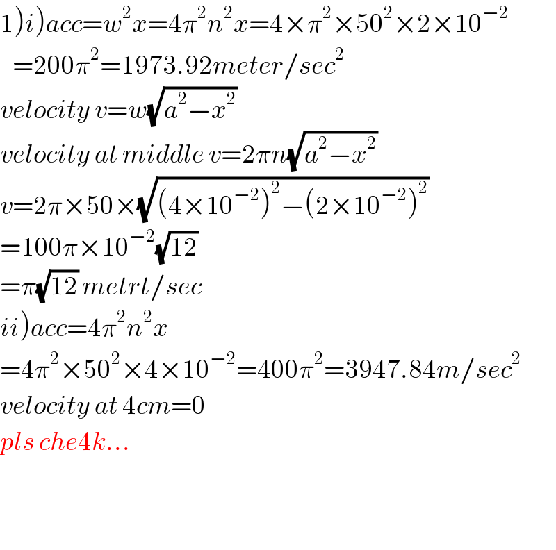 1)i)acc=w^2 x=4π^2 n^2 x=4×π^2 ×50^2 ×2×10^(−2)      =200π^2 =1973.92meter/sec^2   velocity v=w(√(a^2 −x^2 ))   velocity at middle v=2πn(√(a^2 −x^2 ))   v=2π×50×(√((4×10^(−2) )^2 −(2×10^(−2) )^2 ))   =100π×10^(−2) (√(12))   =π(√(12)) metrt/sec  ii)acc=4π^2 n^2 x  =4π^2 ×50^2 ×4×10^(−2) =400π^2 =3947.84m/sec^2   velocity at 4cm=0  pls che4k...      