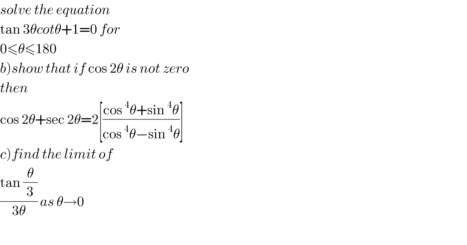 solve the equation  tan 3θcotθ+1=0 for  0≤θ≤180  b)show that if cos 2θ is not zero  then  cos 2θ+sec 2θ=2[((cos^4 θ+sin^4 θ)/(cos^4 θ−sin^4 θ))]  c)find the limit of  ((tan (θ/3))/(3θ)) as θ→0    