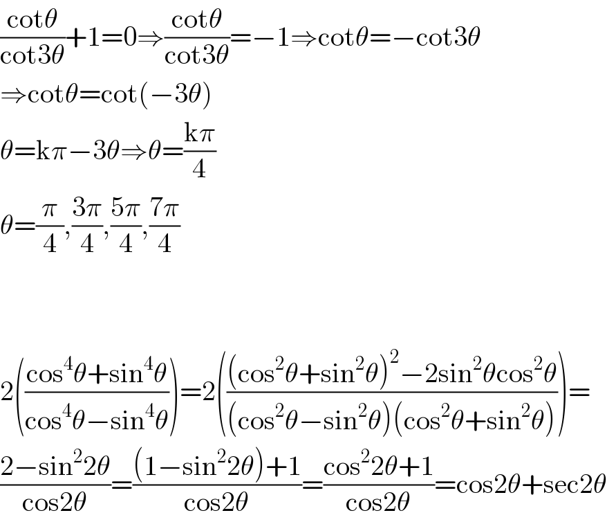 ((cotθ)/(cot3θ))+1=0⇒((cotθ)/(cot3θ))=−1⇒cotθ=−cot3θ  ⇒cotθ=cot(−3θ)  θ=kπ−3θ⇒θ=((kπ)/4)  θ=(π/4),((3π)/4),((5π)/4),((7π)/4)      2(((cos^4 θ+sin^4 θ)/(cos^4 θ−sin^4 θ)))=2((((cos^2 θ+sin^2 θ)^2 −2sin^2 θcos^2 θ)/((cos^2 θ−sin^2 θ)(cos^2 θ+sin^2 θ))))=  ((2−sin^2 2θ)/(cos2θ))=(((1−sin^2 2θ)+1)/(cos2θ))=((cos^2 2θ+1)/(cos2θ))=cos2θ+sec2θ  