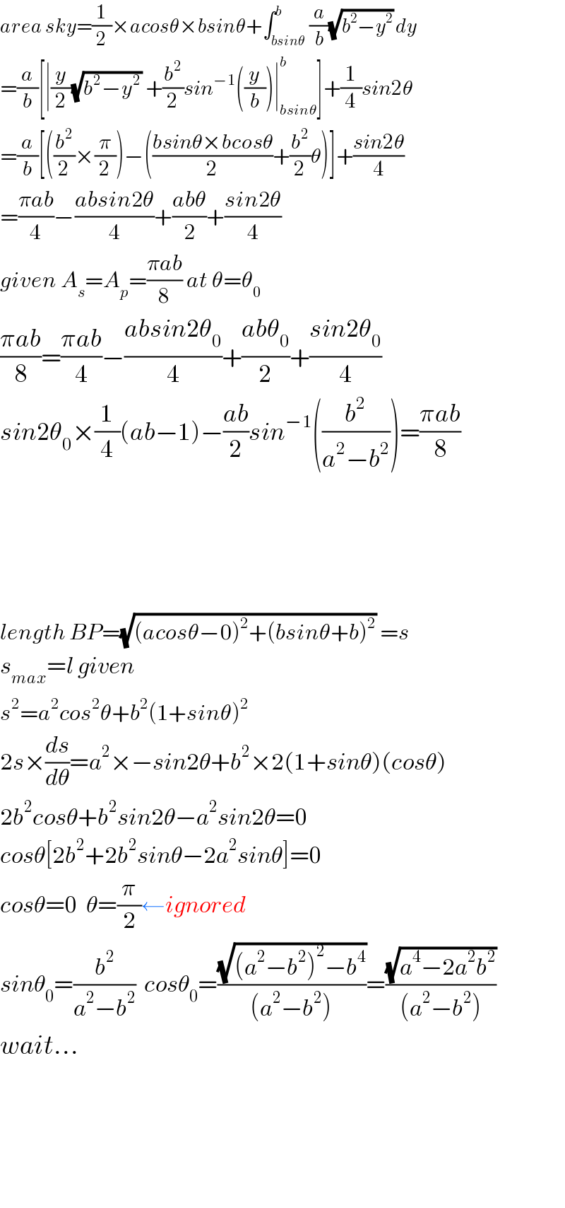 area sky=(1/2)×acosθ×bsinθ+∫_(bsinθ) ^b (a/b)(√(b^2 −y^2 )) dy  =(a/b)[∣(y/2)(√(b^2 −y^2 )) +(b^2 /2)sin^(−1) ((y/b))∣_(bsinθ) ^b ]+(1/4)sin2θ  =(a/b)[((b^2 /2)×(π/2))−(((bsinθ×bcosθ)/2)+(b^2 /2)θ)]+((sin2θ)/4)  =((πab)/4)−((absin2θ)/4)+((abθ)/2)+((sin2θ)/4)  given A_s =A_p =((πab)/8) at θ=θ_0   ((πab)/8)=((πab)/4)−((absin2θ_0 )/4)+((abθ_0 )/2)+((sin2θ_0 )/4)  sin2θ_0 ×(1/4)(ab−1)−((ab)/2)sin^(−1) ((b^2 /(a^2 −b^2 )))=((πab)/8)          length BP=(√((acosθ−0)^2 +(bsinθ+b)^2 )) =s  s_(max) =l given  s^2 =a^2 cos^2 θ+b^2 (1+sinθ)^2   2s×(ds/dθ)=a^2 ×−sin2θ+b^2 ×2(1+sinθ)(cosθ)  2b^2 cosθ+b^2 sin2θ−a^2 sin2θ=0  cosθ[2b^2 +2b^2 sinθ−2a^2 sinθ]=0    cosθ=0  θ=(π/2)←ignored  sinθ_0 =(b^2 /(a^2 −b^2 ))  cosθ_0 =((√((a^2 −b^2 )^2 −b^4 ))/((a^2 −b^2 )))=((√(a^4 −2a^2 b^2 ))/((a^2 −b^2 )))  wait...             